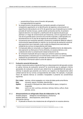 CÓD IGO DE PR ÁC T IC A S PA R A EL PESC ADO Y LOS PRODUC TOS PESQUEROS (C AC /RC P 52-20 03)




                         – características físicas como el tamaño del pescado;
                         – homogeneidad de las especies.
                         Se proporcionará a las personas que manipulan pescado y al personal
                         competente capacitación en la identiﬁcación de especies y comunicación en
                         especiﬁcación del producto con el ﬁn de garantizar que el pescado que se recibe
                         procede de fuentes inocuas, cuando existen protocolos escritos. Se prestará
                         especial atención a la recepción y clasiﬁcación de las especies de peces que
                         plantean un riesgo de contaminación por biotoxinas, como la ciguatoxina en el
                         caso de los grandes peces carnívoros de arrecifes tropicales y subtropicales o la
                         escombrotoxina en el caso de las especies de escómbridos, o de parásitos.
                         Las personas que manipulan pescado y el personal competente deberían adquirir
                         conocimientos especializados en relación con las técnicas de evaluación sensorial
                         para garantizar que el pescado crudo cumple las disposiciones esenciales de
                         calidad de las normas correspondientes del Codex.
                         Si el pescado debe ser eviscerado a su llegada al establecimiento de elaboración,
                         esta operación se efectuará en forma eﬁciente, sin excesiva demora y con
                         cuidando de evitar la contaminación (véase la Sección 8.1.5).
                         Se rechazará el pescado del que se sepa que contiene sustancias dañinas,
                         descompuestas o extrañas que no se eliminarán o reducirán a un nivel aceptable
                         mediante los procedimientos normales de clasiﬁcación o preparación.
                         Se facilitará información sobre la zona de captura.

     8.1.1.1      Evaluación sensorial del pescado
                  La mejor manera de evaluar el grado de frescura o descomposición del pescado consiste
                  en aplicar técnicas de evaluación sensorial9 Se recomienda que se apliquen criterios
                  apropiados de evaluación sensorial para determinar la aceptabilidad del pescado y
                  eliminar el pescado que presente una merma con respecto a las disposiciones sobre
                  calidad esencial de las normas correspondientes del Codex. Por ejemplo, el pescado
                  fresco de especies blancas se considera inaceptable si presenta las características
                  siguientes:

                 Piel o baba:          arenosa, colores apagados con motas de baba pardo-amarillenta.
                 Ojos:                 cóncavos, opacos, hundidos, descoloridos.
                 Agallas:              gris-pardo o blanquecinas, baba amarillenta opaca, compacta o
                                       coagulada.
                 Olor:                 carne con olor a aminas, amoníaco, lechoso, láctico, sulfuro, fecal,
                                       pútrido, rancio.

     8.1.2        Almacenamiento en refrigerador (fases de elaboración 2 y 14)
                  Posibles peligros:   Patógenos microbiológicos y biotoxinas
                  Posibles defectos: Descomposición, daños físicos
                  Orientación técnica:
                      El pescado se llevará a las instalaciones de refrigeración sin excesiva demora.



72                9
                      Directrices para la evaluación sensorial del pescado y los mariscos en laboratorio (CAC/GL 31-1999).
 