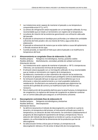 CÓD IGO DE PR ÁC T IC A S PA R A EL PESC ADO Y LOS PRODUC TOS PESQUEROS (C AC /RC P 52-20 03)




            Las instalaciones serán capaces de mantener el pescado a una temperatura
            comprendida entre 0 ºC y +4 ºC.
            La cámara de refrigeración estará equipada con un termógrafo calibrado. Es muy
            recomendable que se instale un termómetro con registro de la temperatura.
            Los planes de rotación de las existencias garantizarán una utilización adecuada
            del pescado.
            El pescado se almacenará en bandejas poco profundas y se rodeará de cantidades
            suﬁcientes de hielo picado o de una mezcla de hielo y agua antes de su
            elaboración.
            El pescado se almacenará de manera que se eviten daños a causa del apilamiento
            o llenado excesivos de las cajas.
            Cuando proceda, se repondrá el hielo que cubre el pescado o se modiﬁcará la
            temperatura del local.

8.1.3   Almacenamiento en congelador (fases de elaboración 3 y 20)
        Posibles peligros:   Patógenos microbiológicos, toxinas, parásitos viables
        Posibles defectos: Deshidratación, ranciedad, pérdida de calidad nutricional
        Orientación técnica:
            Las instalaciones serán capaces de mantener el pescado a –18 ºC o temperaturas
            inferiores, con oscilaciones mínimas de las temperaturas.
            El almacén estará equipado con un termógrafo calibrado. Es muy recomendable
            que se instale un termómetro con registro de la temperatura.
            Se elaborará y mantendrá un plan sistemático de rotación de las existencias.
            El producto se glaseará y/o envolverá para protegerlo contra la deshidratación.
            Se rechazará el pescado del que se sepa que contiene defectos que no se
            eliminarán o reducirán posteriormente a un nivel aceptable mediante la
            reelaboración. Se efectuará una evaluación apropiada para determinar las
            razones de la pérdida de control y se modiﬁcará el plan de PCD en caso
            necesario.
            Para la destrucción de los parásitos dañinos para la salud humana, la temperatura
            de congelación y la vigilancia del tiempo de congelación se deberían combinar
            con un control adecuado para asegurar un enfriamiento suﬁciente.

8.1.4   Descongelación controlada (fase de elaboración 4)
        Posibles peligros:   Patógenos microbiológicos y biotoxinas
        Posibles defectos: Descomposición
        Orientación técnica:
            Se deﬁnirá claramente el método de descongelación y se tendrá en cuenta la
            duración y la temperatura del proceso, el instrumento utilizado para medir la
            temperatura y la ubicación de este instrumento. Se controlará cuidadosamente el
            programa de descongelación (parámetros de tiempo y temperatura). Para la
            selección del método de descongelación se tendrá en cuenta, en particular, el
            espesor y la uniformidad de las dimensiones de los productos que han de
            descongelarse.
            Se seleccionarán límites críticos para el tiempo y la temperatura de
            descongelación idóneos a ﬁn de evitar el desarrollo de microorganismos,                                   73
 