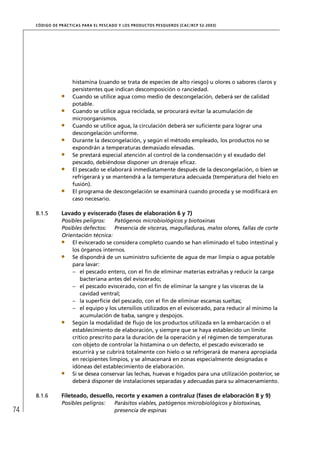 CÓD IGO DE PR ÁC T IC A S PA R A EL PESC ADO Y LOS PRODUC TOS PESQUEROS (C AC /RC P 52-20 03)




                       histamina (cuando se trata de especies de alto riesgo) u olores o sabores claros y
                       persistentes que indican descomposición o ranciedad.
                       Cuando se utilice agua como medio de descongelación, deberá ser de calidad
                       potable.
                       Cuando se utilice agua reciclada, se procurará evitar la acumulación de
                       microorganismos.
                       Cuando se utilice agua, la circulación deberá ser suﬁciente para lograr una
                       descongelación uniforme.
                       Durante la descongelación, y según el método empleado, los productos no se
                       expondrán a temperaturas demasiado elevadas.
                       Se prestará especial atención al control de la condensación y el exudado del
                       pescado, debiéndose disponer un drenaje eﬁcaz.
                       El pescado se elaborará inmediatamente después de la descongelación, o bien se
                       refrigerará y se mantendrá a la temperatura adecuada (temperatura del hielo en
                       fusión).
                       El programa de descongelación se examinará cuando proceda y se modiﬁcará en
                       caso necesario.

     8.1.5        Lavado y eviscerado (fases de elaboración 6 y 7)
                  Posibles peligros:    Patógenos microbiológicos y biotoxinas
                  Posibles defectos: Presencia de vísceras, magulladuras, malos olores, fallas de corte
                  Orientación técnica:
                      El eviscerado se considera completo cuando se han eliminado el tubo intestinal y
                      los órganos internos.
                      Se dispondrá de un suministro suﬁciente de agua de mar limpia o agua potable
                      para lavar:
                      – el pescado entero, con el ﬁn de eliminar materias extrañas y reducir la carga
                          bacteriana antes del eviscerado;
                      – el pescado eviscerado, con el ﬁn de eliminar la sangre y las vísceras de la
                          cavidad ventral;
                      – la superﬁcie del pescado, con el ﬁn de eliminar escamas sueltas;
                      – el equipo y los utensilios utilizados en el eviscerado, para reducir al mínimo la
                          acumulación de baba, sangre y despojos.
                      Según la modalidad de ﬂujo de los productos utilizada en la embarcación o el
                      establecimiento de elaboración, y siempre que se haya establecido un límite
                      crítico prescrito para la duración de la operación y el régimen de temperaturas
                      con objeto de controlar la histamina o un defecto, el pescado eviscerado se
                      escurrirá y se cubrirá totalmente con hielo o se refrigerará de manera apropiada
                      en recipientes limpios, y se almacenará en zonas especialmente designadas e
                      idóneas del establecimiento de elaboración.
                      Si se desea conservar las lechas, huevas e hígados para una utilización posterior, se
                      deberá disponer de instalaciones separadas y adecuadas para su almacenamiento.

     8.1.6        Fileteado, desuello, recorte y examen a contraluz (fases de elaboración 8 y 9)
                  Posibles peligros:         Parásitos viables, patógenos microbiológicos y biotoxinas,
74                                           presencia de espinas
 