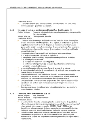 CÓD IGO DE PR ÁC T IC A S PA R A EL PESC ADO Y LOS PRODUC TOS PESQUEROS (C AC /RC P 52-20 03)




                  Orientación técnica:
                      La balanza utilizada para pesar se calibrará periódicamente con unas pesas
                      normalizadas para garantizar la precisión.

     8.2.2        Envasado al vacío o en atmósfera modiﬁcada (fase de elaboración 11)
                  Posibles peligros:         Patógenos microbiológicos y biotoxinas posteriores, contaminación
                                             física (con metales)
                  Posibles defectos:         Descomposición posterior
                  Orientación técnica:
                      La medida en que el tiempo de conservación del producto pueda prolongarse
                      al vacío o mediante el EAM dependerá de la especie, el contenido de grasa, la
                      carga bacteriana inicial, la mezcla de gases, el tipo de material de envasado
                      que se utilice y, sobre todo, la temperatura de almacenamiento. Para cuestiones
                      relacionadas con el control del proceso de envasado en atmósfera modiﬁcada,
                      véase el Apéndice 1.
                      El envasado en atmósfera modiﬁcada requiere un control estricto de:
                      – la proporción de gases con respecto al producto;
                      – los tipos de gases utilizados y las proporciones empleadas en la mezcla;
                      – el tipo de película utilizada;
                      – el tipo de cierre hermético y su integridad;
                      – el control de la temperatura del producto durante el almacenamiento;
                      – un vacío y envasado adecuados.
                      La carne del pescado debería quedar fuera de la zona de la costura.
                      Se inspeccionará el material de envasado antes de utilizarlo para comprobar que
                      no esté dañado o contaminado.
                      Personal debidamente capacitado inspeccionará a intervalos periódicos la
                      integridad del envase del producto acabado para veriﬁcar la eﬁcacia del cierre
                      hermético y el correcto funcionamiento de la máquina de envasar.
                      Una vez cerrados herméticamente, los productos EAM o envasados al vacío se
                      trasladarán con cuidado y sin demoras excesivas al refrigerador donde se
                      almacenarán.
                      Debe asegurarse que el grado de vacío adecuado se alcance, y que los cierres
                      herméticos estén intactos.

     8.2.3        Etiquetado (fases de elaboración 12 y 18)
                  Posibles peligros:   Poco probables
                  Posibles defectos:   Etiquetado incorrecto
                  Orientación técnica:
                      Se veriﬁcarán las etiquetas antes de aplicarlas para cerciorarse de que toda la
                      información que contienen se ajusta, según proceda, a la Norma general para el
                      etiquetado de alimentos preenvasados (CODEX STAN 1-1985), a las
                      disposiciones sobre etiquetado de las correspondientes normas del Codex para
                      productos y/o a otros requisitos legislativos nacionales que sean aplicables.
                      En muchos casos, será posible etiquetar de nuevo productos que no han sido
                      correctamente etiquetados. Se efectuará una evaluación apropiada para
                      determinar las razones del etiquetado incorrecto y se modiﬁcará el plan de PCD
76                    si es necesario.
 