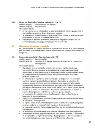 CÓD IGO DE PR ÁC T IC A S PA R A EL PESC ADO Y LOS PRODUC TOS PESQUEROS (C AC /RC P 52-20 03)




8.2.4   Detección de metales (fases de elaboración 13 y 19)
        Posibles peligros:    Contaminación con metales
        Posibles defectos:    Poco probables
        Orientación técnica:
            Es importante que la velocidad de la cadena se ajuste de manera que permita el
            correcto funcionamiento de un detector de metales.
            Se establecerán procedimientos ordinarios para que, cuando el detector rechace
            un producto, se estudie la causa de ese rechazo.
            Si se utiliza un detector de metales, éste se calibrará periódicamente con un
            patrón conocido para asegurar el correcto funcionamiento.

8.3     Elaboración de pescado congelado
        Esta sección tiene por objeto incorporar en la sección relativa a la elaboración de
        pescado fresco otras fases especíﬁcamente relacionadas con la elaboración de pescado
        congelado.

8.3.1   Proceso de congelación (fase de elaboración 15)
        Posibles peligros:    Parásitos viables
        Posibles defectos:    Deterioro de la textura, desarrollo de olor a rancio, quemaduras
                              de congelador
        Orientación técnica:
            El producto pesquero se debe congelar con la mayor rapidez posible, ya
            que inútiles demoras antes de la congelación hacen subir su temperatura,
            aumentando la velocidad con que se deteriora la calidad y reduciendo el tiempo
            de conservación a causa de la acción de microorganismos y de reacciones
            químicas no deseadas.
            Se establecerá un régimen de temperaturas para la congelación y se tendrá en
            cuenta el equipo y la capacidad de congelación disponibles, la naturaleza del
            producto pesquero, incluida la conductividad térmica, el espesor, la forma y la
            temperatura y el volumen de la producción, para garantizar que el producto pase
            por la gama de temperaturas de cristalización máxima con la mayor rapidez posible.
            El espesor, la forma y la temperatura del producto pesquero que se somete al
            proceso de congelación serán lo más uniformes que sea posible.
            La producción del establecimiento de elaboración estará en función de la
            capacidad de los congeladores.
            El producto congelado se trasladará con la mayor rapidez posible al lugar donde
            se almacenará en congelador.
            Se vigilará sistemáticamente la temperatura en el centro del pescado congelado
            para comprobar si se ha completado el proceso de congelación.
            Se efectuarán controles frecuentes para veriﬁcar que los congeladores funcionan
            correctamente.
            Se mantendrá un registro exhaustivo de todas las operaciones de congelación.
            Para la destrucción de los parásitos dañinos para la salud humana, la temperatura
            de congelación y la vigilancia del tiempo de congelación se deberían combinar
            con un control adecuado para asegurar un enfriamiento suﬁciente.

                                                                                                                       77
 