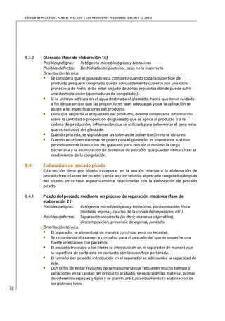 CÓD IGO DE PR ÁC T IC A S PA R A EL PESC ADO Y LOS PRODUC TOS PESQUEROS (C AC /RC P 52-20 03)




     8.3.2        Glaseado (fase de elaboración 16)
                  Posibles peligros:    Patógenos microbiológicos y biotoxinas
                  Posibles defectos: Deshidratación posterior, peso neto incorrecto
                  Orientación técnica:
                      Se considera que el glaseado está completo cuando toda la superﬁcie del
                      producto pesquero congelado queda adecuadamente cubierta por una capa
                      protectora de hielo; debe estar alejado de zonas expuestas donde puede sufrir
                      una deshidratación (quemaduras de congelador).
                      Si se utilizan aditivos en el agua destinada al glaseado, habrá que tener cuidado
                      a ﬁn de garantizar que las proporciones sean adecuadas y que la aplicación se
                      ajuste a las especiﬁcaciones del producto.
                      En lo que respecta al etiquetado del producto, deberá conservarse información
                      sobre la cantidad o proporción de glaseado que se aplica al producto o a la
                      cadena de producción, información que se utilizará para determinar el peso neto
                      que es exclusivo del glaseado.
                      Cuando proceda, se vigilará que las toberas de pulverización no se obturen.
                      Cuando se utilicen sistemas de goteo para el glaseado, es importante sustituir
                      periódicamente la solución del glaseado para reducir al mínimo la carga
                      bacteriana y la acumulación de proteínas de pescado, que pueden obstaculizar el
                      rendimiento de la congelación.

     8.4          Elaboración de pescado picado
                  Esta sección tiene por objeto incorporar en la sección relativa a la elaboración de
                  pescado fresco (antes del picado) y en la sección relativa al pescado congelado (después
                  del picado) otras fases especíﬁcamente relacionadas con la elaboración de pescado
                  picado.

     8.4.1        Picado del pescado mediante un proceso de separación mecánica (fase de
                  elaboración 21)
                  Posibles peligros:         Patógenos microbiológicos y biotoxinas, contaminación física
                                             (metales, espinas, caucho de la correa del separador, etc.)
                  Posibles defectos:         Separación incorrecta (es decir, materias objetables),
                                             descomposición, presencia de espinas, parásitos
                  Orientación técnica:
                      El separador se alimentará de manera continua, pero no excesiva.
                      Se recomienda el examen a contraluz para el pescado del que se sospeche una
                      fuerte infestación con parásitos.
                      El pescado troceado o los ﬁletes se introducirán en el separador de manera que
                      la superﬁcie de corte esté en contacto con la superﬁcie perforada.
                      El tamaño del pescado introducido en el separador se adecuará a la capacidad de
                      éste.
                      Con el ﬁn de evitar reajustes de la maquinaria que requieren mucho tiempo y
                      variaciones en la calidad del producto acabado, se separarán las materias primas
                      de diferentes especies y tipos y se planiﬁcará cuidadosamente la elaboración de
                      los distintos lotes.
78
 