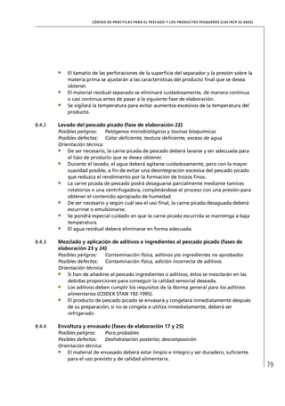 CÓD IGO DE PR ÁC T IC A S PA R A EL PESC ADO Y LOS PRODUC TOS PESQUEROS (C AC /RC P 52-20 03)




            El tamaño de las perforaciones de la superﬁcie del separador y la presión sobre la
            materia prima se ajustarán a las características del producto ﬁnal que se desea
            obtener.
            El material residual separado se eliminará cuidadosamente, de manera continua
            o casi continua antes de pasar a la siguiente fase de elaboración.
            Se vigilará la temperatura para evitar aumentos excesivos de la temperatura del
            producto.

8.4.2   Lavado del pescado picado (fase de elaboración 22)
        Posibles peligros:   Patógenos microbiológicos y toxinas bioquímicas
        Posibles defectos: Color deﬁciente, textura deﬁciente, exceso de agua
        Orientación técnica:
            De ser necesario, la carne picada de pescado deberá lavarse y ser adecuada para
            el tipo de producto que se desea obtener.
            Durante el lavado, el agua deberá agitarse cuidadosamente, pero con la mayor
            suavidad posible, a ﬁn de evitar una desintegración excesiva del pescado picado
            que reduzca el rendimiento por la formación de trozos ﬁnos.
            La carne picada de pescado podrá desaguarse parcialmente mediante tamices
            rotatorios o una centrifugadora, completándose el proceso con una presión para
            obtener el contenido apropiado de humedad.
            De ser necesario y según cuál sea el uso ﬁnal, la carne picada desaguada deberá
            escurrirse o emulsionarse.
            Se pondrá especial cuidado en que la carne picada escurrida se mantenga a baja
            temperatura.
            El agua residual deberá eliminarse en forma adecuada.

8.4.3   Mezclado y aplicación de aditivos e ingredientes al pescado picado (fases de
        elaboración 23 y 24)
        Posibles peligros:   Contaminación física, aditivos y/o ingredientes no aprobados
        Posibles defectos: Contaminación física, adición incorrecta de aditivos
        Orientación técnica:
            Si han de añadirse al pescado ingredientes o aditivos, éstos se mezclarán en las
            debidas proporciones para conseguir la calidad sensorial deseada.
            Los aditivos deben cumplir los requisitos de la Norma general para los aditivos
            alimentarios (CODEX STAN 192-1995).
            El producto de pescado picado se envasará y congelará inmediatamente después
            de su preparación; si no se congela o utiliza inmediatamente, deberá ser
            refrigerado.

8.4.4   Envoltura y envasado (fases de elaboración 17 y 25)
        Posibles peligros:   Poco probables
        Posibles defectos:   Deshidratación posterior, descomposición
        Orientación técnica:
            El material de envasado deberá estar limpio e íntegro y ser duradero, suﬁciente
            para el uso previsto y de calidad alimentaria.
                                                                                                                      79
 
