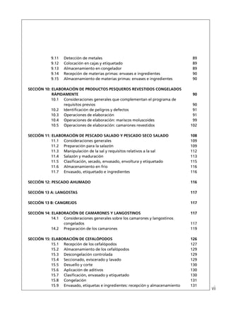 9.11   Detección de metales                                           89
            9.12   Colocación en cajas y etiquetado                               89
            9.13   Almacenamiento en congelador                                   89
            9.14   Recepción de materias primas: envases e ingredientes           90
            9.15   Almacenamiento de materias primas: envases e ingredientes      90

SECCIÓN 10: ELABORACIÓN DE PRODUCTOS PESQUEROS REVESTIDOS CONGELADOS
            RÁPIDAMENTE                                                           90
            10.1 Consideraciones generales que complementan el programa de
                 requisitos previos                                                90
            10.2 Identiﬁcación de peligros y defectos                              91
            10.3 Operaciones de elaboración                                        91
            10.4 Operaciones de elaboración: mariscos moluscoides                  99
            10.5 Operaciones de elaboración: camarones revestidos                 102

SECCIÓN 11: ELABORACIÓN DE PESCADO SALADO Y PESCADO SECO SALADO                   108
            11.1 Consideraciones generales                                        109
            11.2 Preparación para la salazón                                      109
            11.3 Manipulación de la sal y requisitos relativos a la sal           112
            11.4 Salazón y maduración                                             113
            11.5 Clasiﬁcación, secado, envasado, envoltura y etiquetado           115
            11.6 Almacenamiento en frío                                           116
            11.7 Envasado, etiquetado e ingredientes                              116

SECCIÓN 12: PESCADO AHUMADO                                                       116

SECCIÓN 13 A: LANGOSTAS                                                           117

SECCIÓN 13 B: CANGREJOS                                                           117

SECCIÓN 14: ELABORACIÓN DE CAMARONES Y LANGOSTINOS                                117
            14.1 Consideraciones generales sobre los camarones y langostinos
                 congelados                                                       117
            14.2 Preparación de los camarones                                     119

SECCIÓN 15: ELABORACIÓN DE CEFALÓPODOS                                            126
            15.1 Recepción de los cefalópodos                                     127
            15.2 Almacenamiento de los cefalópodos                                129
            15.3 Descongelación controlada                                        129
            15.4 Seccionado, eviscerado y lavado                                  129
            15.5 Desuello y corte                                                 130
            15.6 Aplicación de aditivos                                           130
            15.7 Clasiﬁcación, envasado y etiquetado                              130
            15.8 Congelación                                                      131
            15.9 Envasado, etiquetas e ingredientes: recepción y almacenamiento   131
                                                                                        vii
 