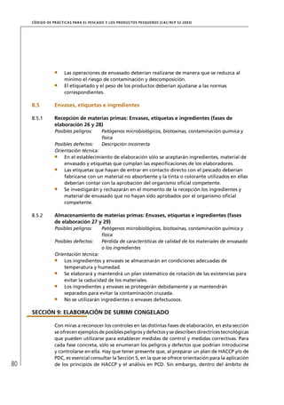 CÓD IGO DE PR ÁC T IC A S PA R A EL PESC ADO Y LOS PRODUC TOS PESQUEROS (C AC /RC P 52-20 03)




                       Las operaciones de envasado deberían realizarse de manera que se reduzca al
                       mínimo el riesgo de contaminación y descomposición.
                       El etiquetado y el peso de los productos deberían ajustarse a las normas
                       correspondientes.

     8.5          Envases, etiquetas e ingredientes

     8.5.1        Recepción de materias primas: Envases, etiquetas e ingredientes (fases de
                  elaboración 26 y 28)
                  Posibles peligros:         Patógenos microbiológicos, biotoxinas, contaminación química y
                                             física
                  Posibles defectos:         Descripción incorrecta
                  Orientación técnica:
                      En el establecimiento de elaboración sólo se aceptarán ingredientes, material de
                      envasado y etiquetas que cumplan las especiﬁcaciones de los elaboradores.
                      Las etiquetas que hayan de entrar en contacto directo con el pescado deberían
                      fabricarse con un material no absorbente y la tinta o colorante utilizados en ellas
                      deberían contar con la aprobación del organismo oﬁcial competente.
                      Se investigarán y rechazarán en el momento de la recepción los ingredientes y
                      material de envasado que no hayan sido aprobados por el organismo oﬁcial
                      competente.

     8.5.2        Almacenamiento de materias primas: Envases, etiquetas e ingredientes (fases
                  de elaboración 27 y 29)
                  Posibles peligros:         Patógenos microbiológicos, biotoxinas, contaminación química y
                                             física
                  Posibles defectos:         Pérdida de características de calidad de los materiales de envasado
                                             o los ingredientes
                  Orientación técnica:
                      Los ingredientes y envases se almacenarán en condiciones adecuadas de
                      temperatura y humedad.
                      Se elaborará y mantendrá un plan sistemático de rotación de las existencias para
                      evitar la caducidad de los materiales.
                      Los ingredientes y envases se protegerán debidamente y se mantendrán
                      separados para evitar la contaminación cruzada.
                      No se utilizarán ingredientes o envases defectuosos.

     SECCIÓN 9: ELABORACIÓN DE SURIMI CONGELADO

                  Con miras a reconocer los controles en las distintas fases de elaboración, en esta sección
                  se ofrecen ejemplos de posibles peligros y defectos y se describen directrices tecnológicas
                  que pueden utilizarse para establecer medidas de control y medidas correctivas. Para
                  cada fase concreta, sólo se enumeran los peligros y defectos que podrían introducirse
                  y controlarse en ella. Hay que tener presente que, al preparar un plan de HACCP y/o de
                  PDC, es esencial consultar la Sección 5, en la que se ofrece orientación para la aplicación
80                de los principios de HACCP y el análisis en PCD. Sin embargo, dentro del ámbito de
 