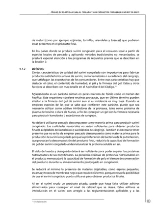CÓD IGO DE PR ÁC T IC A S PA R A EL PESC ADO Y LOS PRODUC TOS PESQUEROS (C AC /RC P 52-20 03)




        de metal (como por ejemplo cojinetes, tornillos, arandelas y tuercas) que pudieran
        estar presentes en el producto ﬁnal.

        En los países donde se produce surimi congelado para el consumo local a partir de
        especies locales de pescado y aplicando métodos tradicionales no mecanizados, se
        prestará especial atención a los programas de requisitos previos que se describen en
        la Sección 3.

9.1.2   Defectos
        Ciertas características de calidad del surimi congelado son importantes para fabricar
        productos satisfactorios a base de surimi, como kamaboko o sucedáneos del cangrejo,
        que satisfagan las expectativas de los consumidores. Entre esas características hay que
        destacar el color, el contenido de humedad, el pH y la ﬁrmeza del gel. Estos y otros
        factores se describen con más detalle en el Apéndice 4 del Código.11

        Myxosporidia es un parásito común en peces marinos de fondo como el merlán del
        Pacíﬁco. Este organismo contiene enzimas proteasas, que en último término pueden
        afectar a la ﬁrmeza del gel de surimi aun si su incidencia es muy baja. Cuando se
        emplean especies de las que se sabe que contienen este parásito, puede que sea
        necesario utilizar como aditivo inhibidores de la proteasa, tales como proteína de
        plasma de bovino o clara de huevo, a ﬁn de conseguir un gel con la ﬁrmeza necesaria
        para producir kamaboko o sucedáneos de cangrejo.

        No deberá utilizarse pescado descompuesto como materia prima para producir surimi
        congelado. Las cualidades sensoriales no serían suﬁcientes para obtener productos
        ﬁnales aceptables de kamaboko o sucedáneos de cangrejo. También es necesario tener
        presente que no se ha de emplear pescado descompuesto como materia prima para la
        producción de surimi congelado porque la proliferación de bacterias de la putrefacción,
        que provocan la descomposición del producto ﬁnal, reduciría la capacidad de formación
        de gel del surimi congelado al desnaturalizar la proteína soluble en sal.

        El ciclo de lavado y desaguado deberá ser suﬁciente para poder separar las proteínas
        hidrosolubles de las mioﬁbrilares. La presencia residual de proteínas hidrosolubles en
        el producto menoscabará la capacidad de formación de gel y el tiempo de conservación
        del producto durante su almacenamiento prolongado en congelador.

        Se reducirá al mínimo la presencia de materias objetables, como espinas pequeñas,
        escamas y trozos de membrana negra que recubre el vientre, porque reduce la posibilidad
        de que el surimi congelado pueda utilizarse para obtener productos ﬁnales.

        Al ser el surimi crudo un producto picado, puede que haga falta utilizar aditivos
        alimentarios para conseguir el nivel de calidad que se desea. Estos aditivos se
        introducirán en el surimi con arreglo a las reglamentaciones aplicables y a las


        11
             En elaboración.                                                                                                   83
 