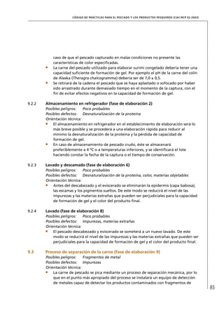 CÓD IGO DE PR ÁC T IC A S PA R A EL PESC ADO Y LOS PRODUC TOS PESQUEROS (C AC /RC P 52-20 03)




            caso de que el pescado capturado en malas condiciones no presente las
            características de color especiﬁcadas.
            La carne del pescado utilizado para elaborar surimi congelado debería tener una
            capacidad suﬁciente de formación de gel. Por ejemplo el pH de la carne del colín
            de Alaska (Theragra chalcogramma) debería ser de 7,0 ± 0,5.
            Se retirará de la cadena el pescado que se haya aplastado o sofocado por haber
            sido arrastrado durante demasiado tiempo en el momento de la captura, con el
            ﬁn de evitar efectos negativos en la capacidad de formación de gel.

9.2.2   Almacenamiento en refrigerador (fase de elaboración 2)
        Posibles peligros:   Poco probables
        Posibles defectos: Desnaturalización de la proteína
        Orientación técnica:
            El almacenamiento en refrigerador en el establecimiento de elaboración será lo
            más breve posible y se procederá a una elaboración rápida para reducir al
            mínimo la desnaturalización de la proteína y la pérdida de capacidad de
            formación de gel.
            En caso de almacenamiento de pescado crudo, éste se almacenará
            preferiblemente a 4 ºC o a temperaturas inferiores, y se identiﬁcará el lote
            haciendo constar la fecha de la captura o el tiempo de conservación.

9.2.3   Lavado y descamado (fase de elaboración 6)
        Posibles peligros:   Poco probables
        Posibles defectos: Desnaturalización de la proteína, color, materias objetables
        Orientación técnica:
            Antes del descabezado y el eviscerado se eliminarán la epidermis (capa babosa),
            las escamas y los pigmentos sueltos. De este modo se reducirá el nivel de las
            impurezas y las materias extrañas que pueden ser perjudiciales para la capacidad
            de formación de gel y el color del producto ﬁnal.

9.2.4   Lavado (fase de elaboración 8)
        Posibles peligros:   Poco probables
        Posibles defectos: Impurezas, materias extrañas
        Orientación técnica:
            El pescado descabezado y eviscerado se someterá a un nuevo lavado. De este
            modo se reducirá el nivel de las impurezas y las materias extrañas que pueden ser
            perjudiciales para la capacidad de formación de gel y el color del producto ﬁnal.

9.3     Proceso de separación de la carne (fase de elaboración 9)
        Posibles peligros:   Fragmentos de metal
        Posibles defectos: Impurezas
        Orientación técnica:
            La carne de pescado se pica mediante un proceso de separación mecánica, por lo
            que en el punto más apropiado del proceso se instalará un equipo de detección
            de metales capaz de detectar los productos contaminados con fragmentos de
                                                                                                                      85
 