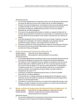 CÓD IGO DE PR ÁC T IC A S PA R A EL PESC ADO Y LOS PRODUC TOS PESQUEROS (C AC /RC P 52-20 03)




      Orientación técnica:
          Se controlará debidamente la temperatura de la carne de pescado picada durante
          el proceso de depuración para evitar el desarrollo de microbios patógenos.
          Durante el proceso de depuración, la temperatura de la carne de pescado picada
          no deberá exceder de 10 ºC para evitar la desnaturalización de la proteína.
          El producto se elaborará rápidamente para reducir al mínimo el posible
          desarrollo de microbios patógenos.
          En el punto más apropiado del proceso se instalará un equipo de detección de
          metales capaz de detectar los productos contaminados con fragmentos de metal
          de unas dimensiones que pudieran causar daños a las personas, para eliminar el
          peligro.
          Antes del desaguado ﬁnal se eliminarán de la carne lavada, mediante un equipo
          de depuración apropiado, las materias objetables como pequeñas espinas,
          membranas negras, escamas, carne sanguinolenta, tendones, etc.
          El equipo se ajustará en forma apropiada para asegurar una producción eﬁciente.
          No se permitirá que los productos depurados se acumulen en la criba durante
          períodos de tiempo prolongados.

9.6   Proceso de desaguado ﬁnal (fase de elaboración 12)
      Posibles peligros:    Desarrollo de microbios patógenos
      Posibles defectos:    Descomposición, desnaturalización de la proteína
      Orientación técnica:
          Se controlará debidamente la temperatura de la carne de pescado depurada durante
          el proceso de desaguado ﬁnal para evitar el desarrollo de bacterias patógenas.
          Para obtener surimi congelado de buena calidad, la temperatura de la carne de
          pescado depurada no deberá exceder de 10 ºC en el caso de especies de agua
          fría, como el colín de Alaska. En el caso del merlán del Pacíﬁco, la temperatura
          no deberá exceder de 5 ºC, ya que esta especie suele tener una actividad de
          proteasa elevada. Ciertas especies de aguas cálidas se pueden elaborar a
          temperaturas de hasta 15 ºC.
          El producto se elaborará rápidamente para reducir al mínimo el posible
          desarrollo de microbios patógenos.
          Se controlará con un equipo apropiado de desaguado (centrifugadora, prensa
          hidráulica, prensa de husillo) si el grado de humedad del producto depurado se
          ajusta a los valores especiﬁcados.
          Se tendrán en cuenta las variaciones en el grado de humedad del pescado crudo
          debidas a la edad, el estado o el modo de captura. En ciertos casos se efectuará
          una deshidratación antes de la depuración.

9.7   Mezcla y adición de coadyuvantes de elaboración (fase de elaboración 13)
      Posibles peligros:    Desarrollo de microbios patógenos, fragmentos de metal
      Posibles defectos:    Utilización inadecuada de los aditivos alimentarios,
                            desnaturalización de la proteína
      Orientación técnica:
          Se controlará debidamente la temperatura del producto durante el proceso de
          mezcla para evitar el desarrollo de bacterias patógenas.                                                   87
 