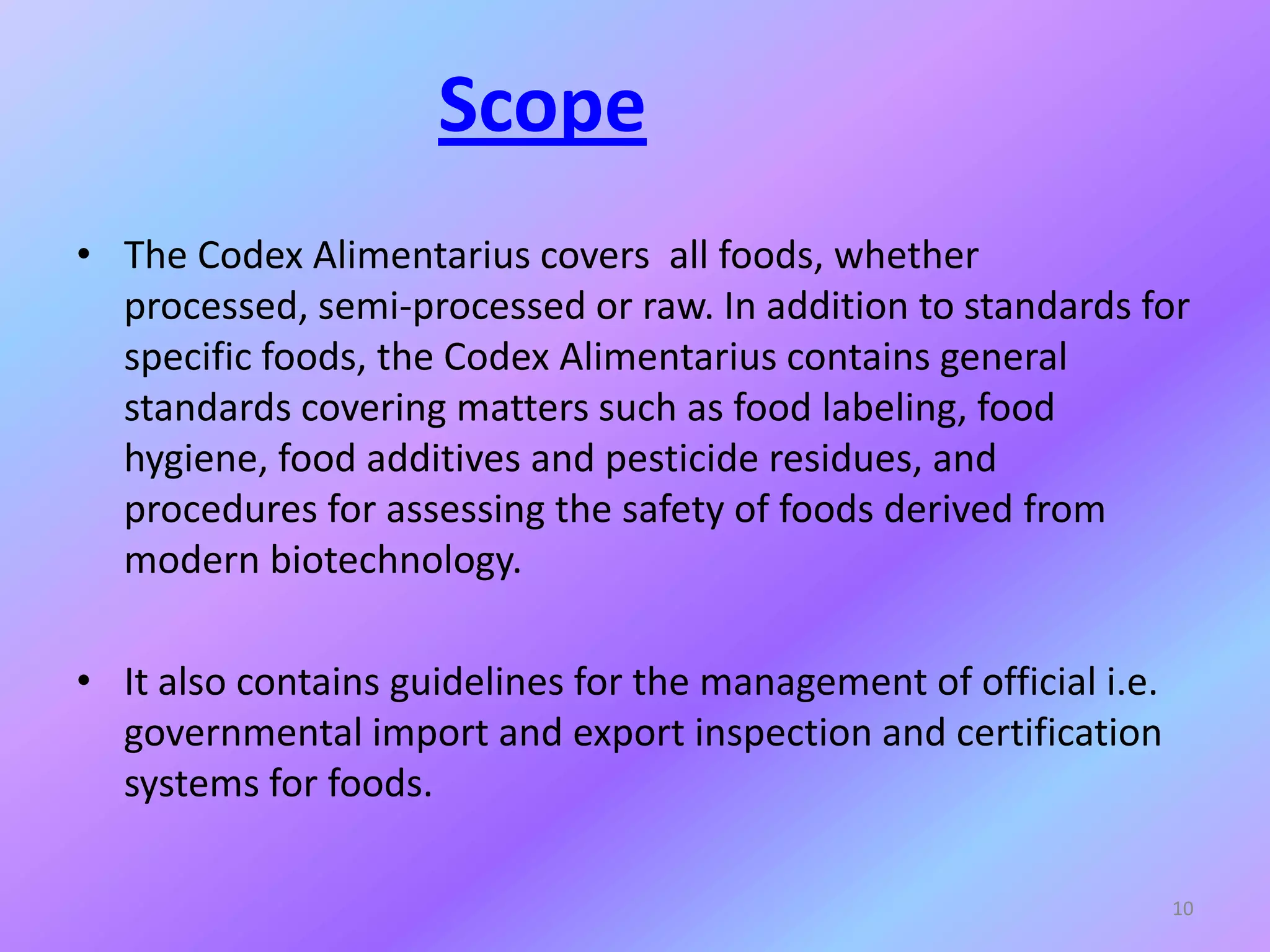 Scope
• The Codex Alimentarius covers all foods, whether
processed, semi-processed or raw. In addition to standards for
specific foods, the Codex Alimentarius contains general
standards covering matters such as food labeling, food
hygiene, food additives and pesticide residues, and
procedures for assessing the safety of foods derived from
modern biotechnology.
• It also contains guidelines for the management of official i.e.
governmental import and export inspection and certification
systems for foods.
10
 