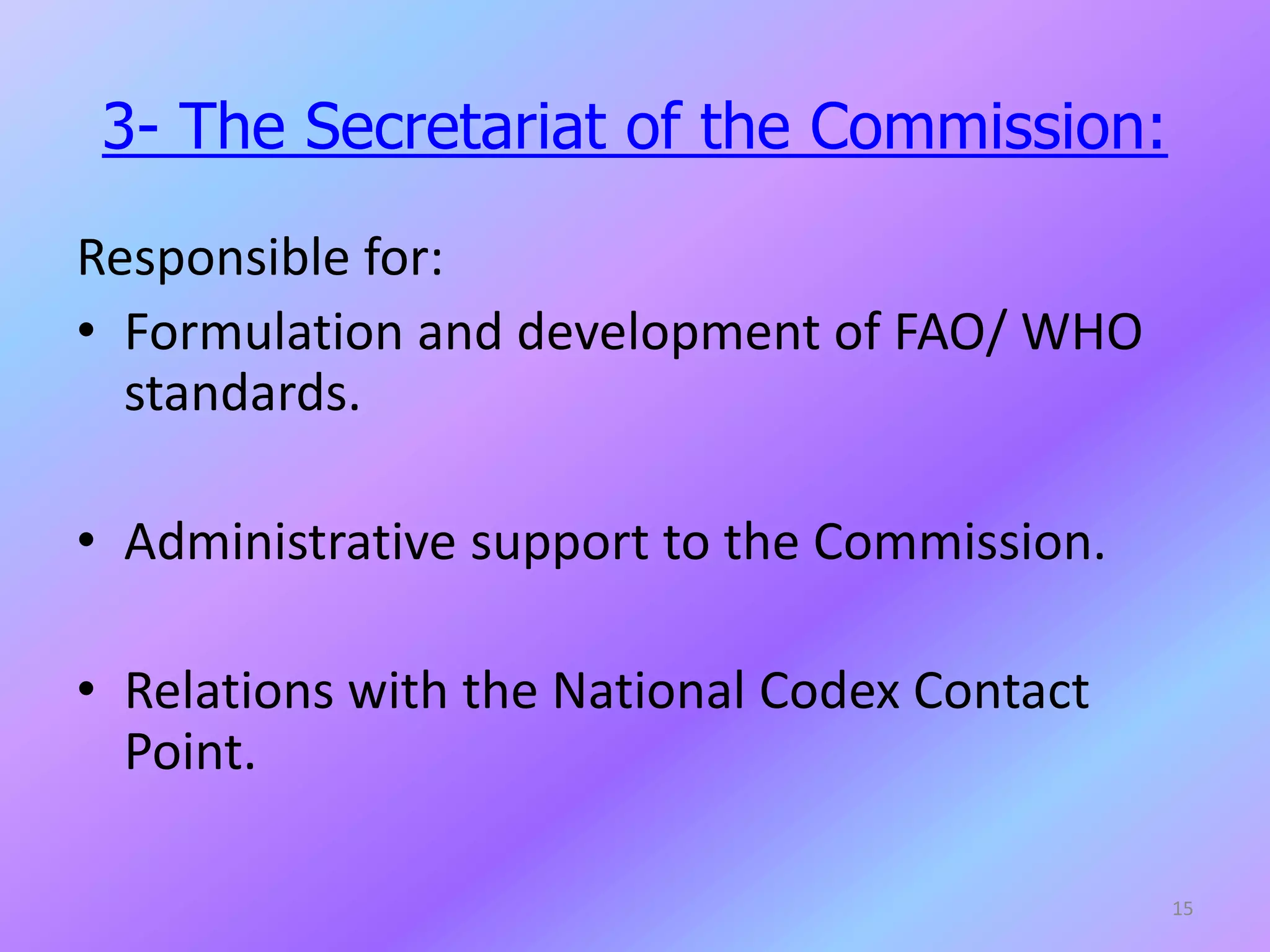 3- The Secretariat of the Commission:
Responsible for:
• Formulation and development of FAO/ WHO
standards.
• Administrative support to the Commission.
• Relations with the National Codex Contact
Point.
15
 