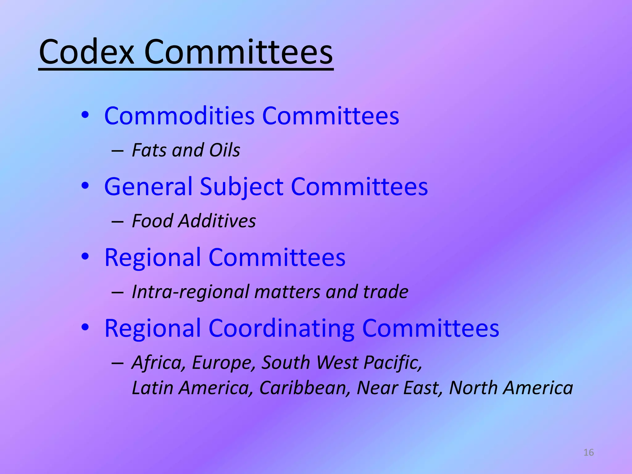 Codex Committees
• Commodities Committees
– Fats and Oils
• General Subject Committees
– Food Additives
• Regional Committees
– Intra-regional matters and trade
• Regional Coordinating Committees
– Africa, Europe, South West Pacific,
Latin America, Caribbean, Near East, North America
16
 