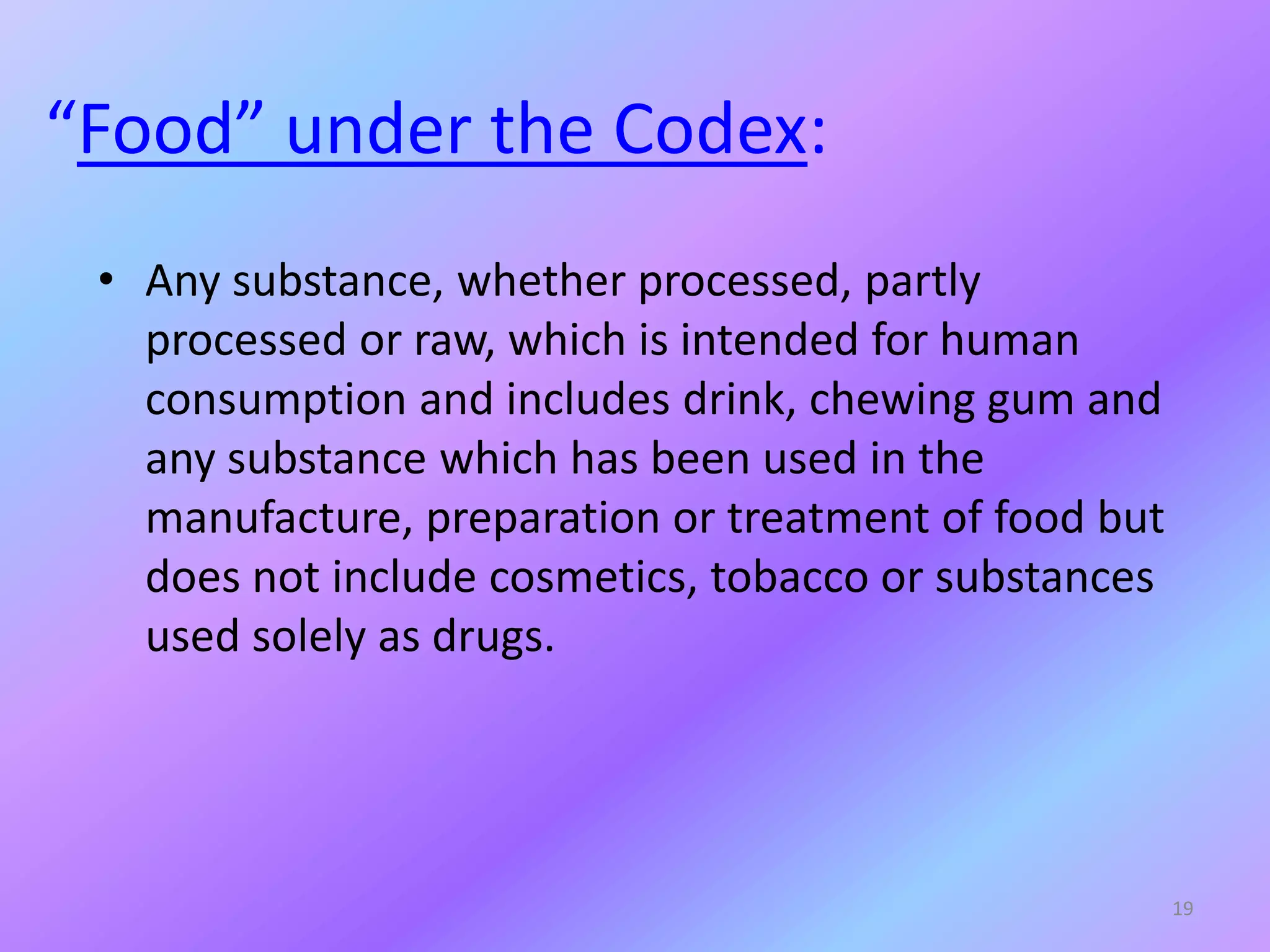 “Food” under the Codex:
• Any substance, whether processed, partly
processed or raw, which is intended for human
consumption and includes drink, chewing gum and
any substance which has been used in the
manufacture, preparation or treatment of food but
does not include cosmetics, tobacco or substances
used solely as drugs.
19
 