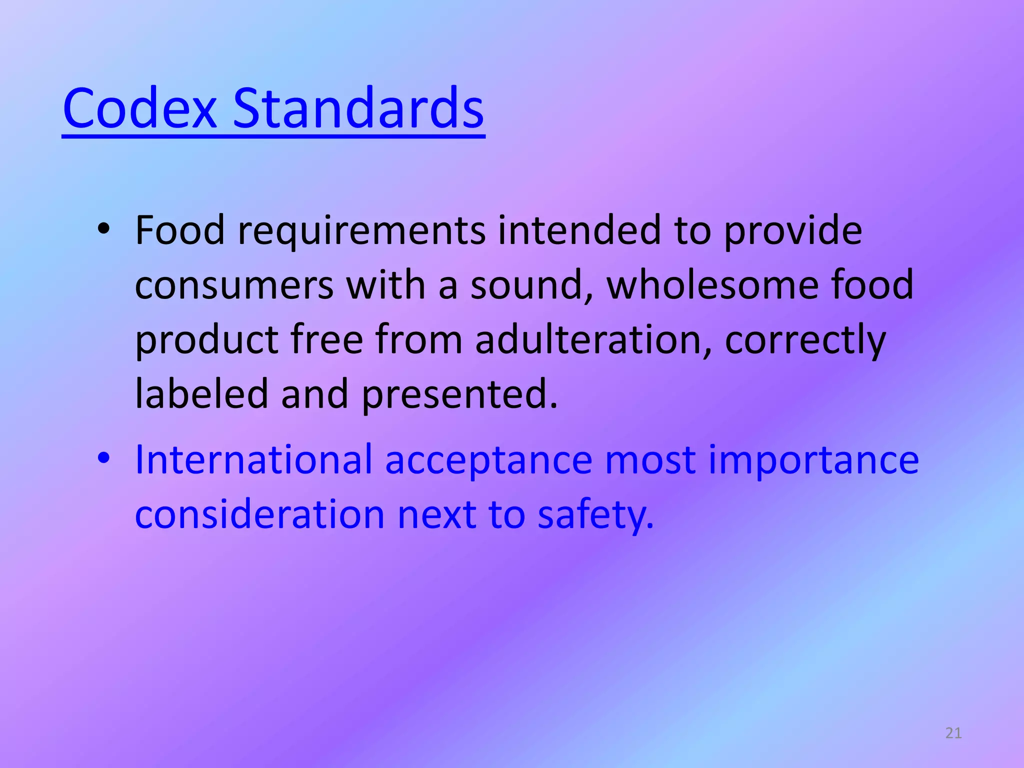 Codex Standards
• Food requirements intended to provide
consumers with a sound, wholesome food
product free from adulteration, correctly
labeled and presented.
• International acceptance most importance
consideration next to safety.
21
 