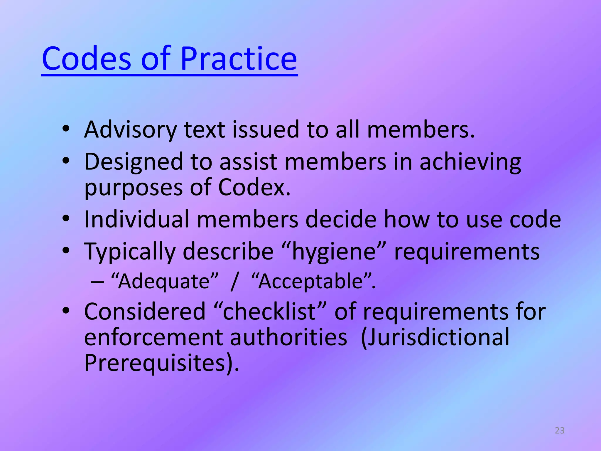 Codes of Practice
• Advisory text issued to all members.
• Designed to assist members in achieving
purposes of Codex.
• Individual members decide how to use code
• Typically describe “hygiene” requirements
– “Adequate” / “Acceptable”.
• Considered “checklist” of requirements for
enforcement authorities (Jurisdictional
Prerequisites).
23
 