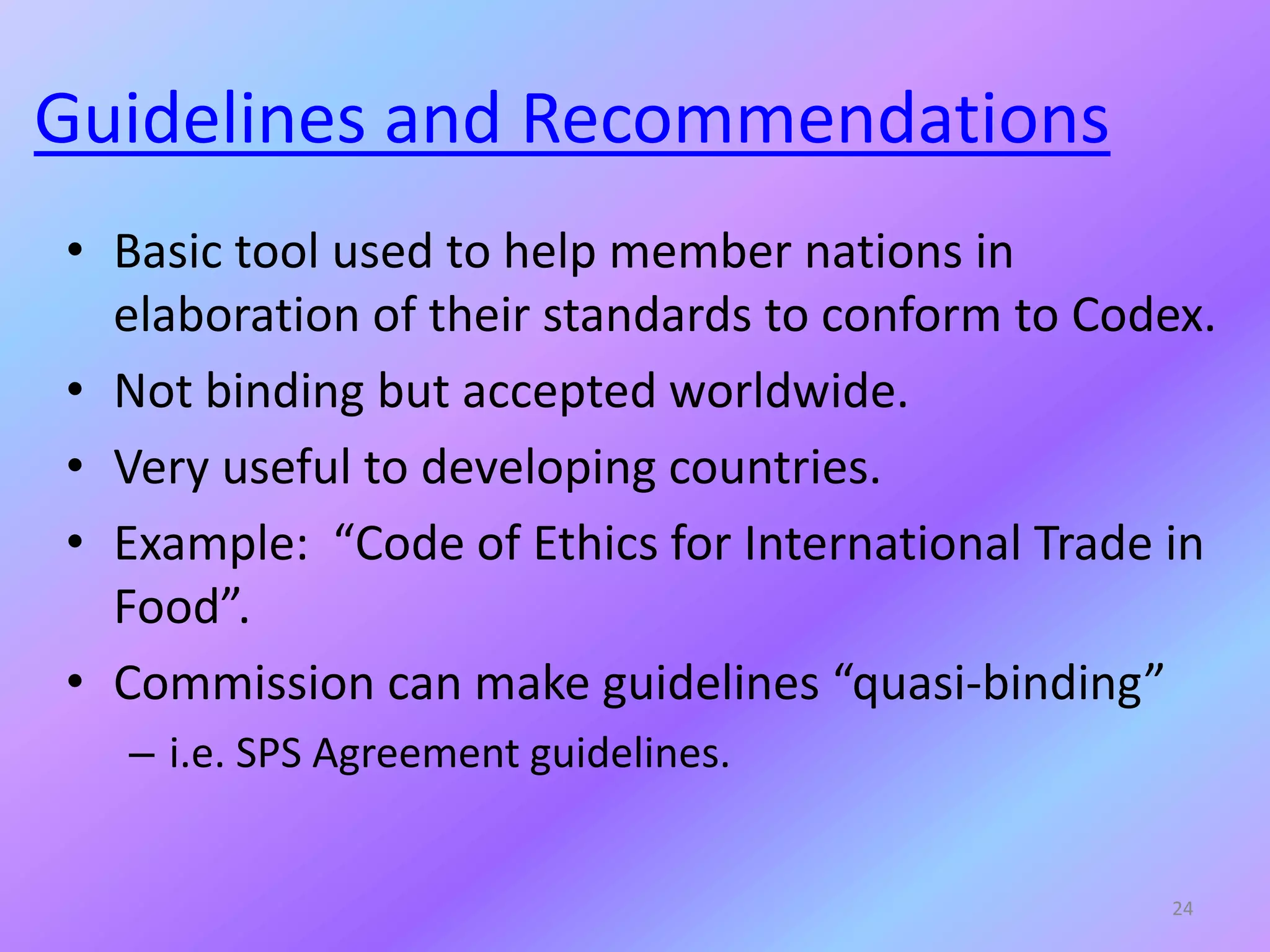 Guidelines and Recommendations
• Basic tool used to help member nations in
elaboration of their standards to conform to Codex.
• Not binding but accepted worldwide.
• Very useful to developing countries.
• Example: “Code of Ethics for International Trade in
Food”.
• Commission can make guidelines “quasi-binding”
– i.e. SPS Agreement guidelines.
24
 