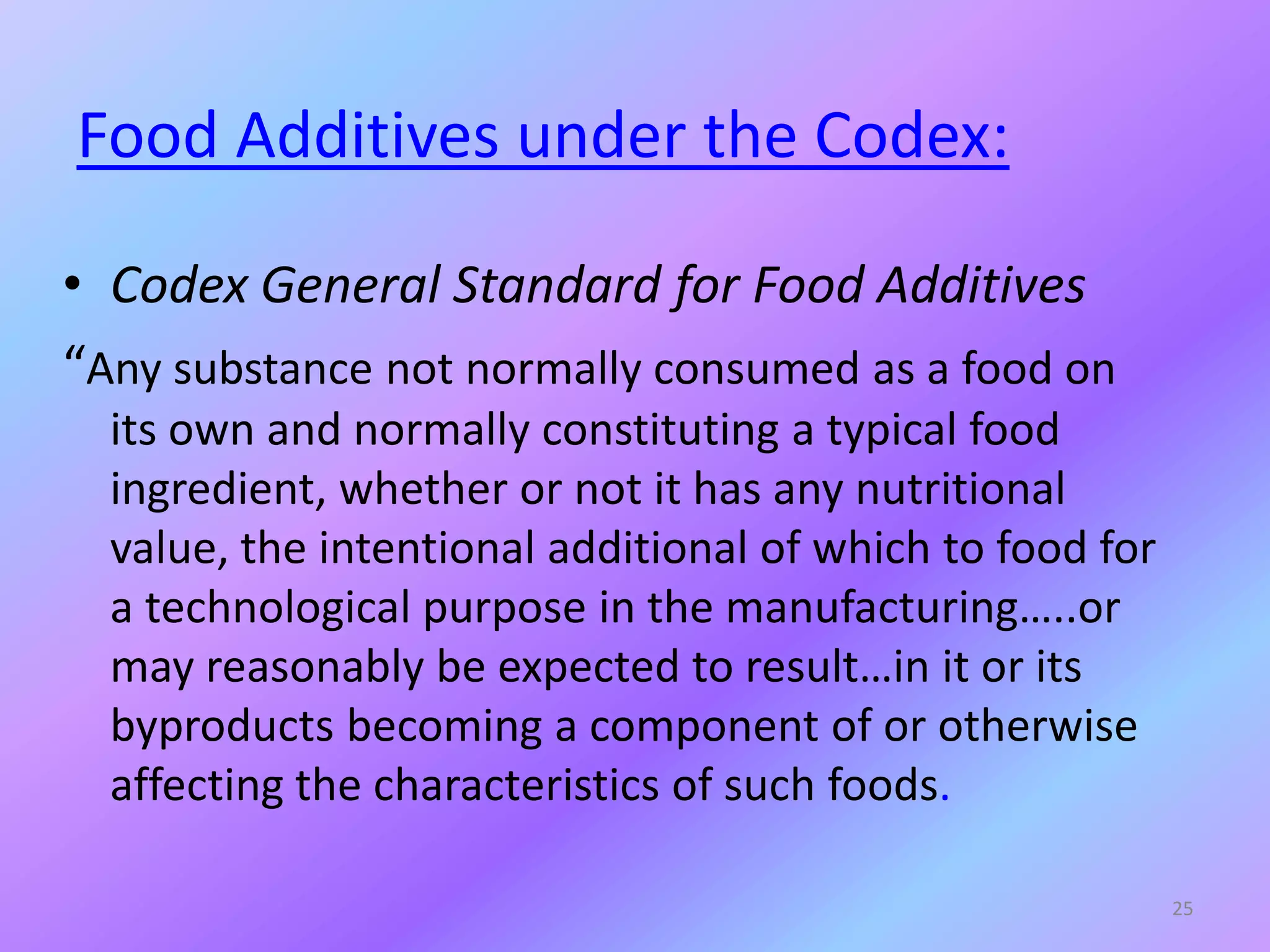 Food Additives under the Codex:
• Codex General Standard for Food Additives
“Any substance not normally consumed as a food on
its own and normally constituting a typical food
ingredient, whether or not it has any nutritional
value, the intentional additional of which to food for
a technological purpose in the manufacturing…..or
may reasonably be expected to result…in it or its
byproducts becoming a component of or otherwise
affecting the characteristics of such foods.
25
 