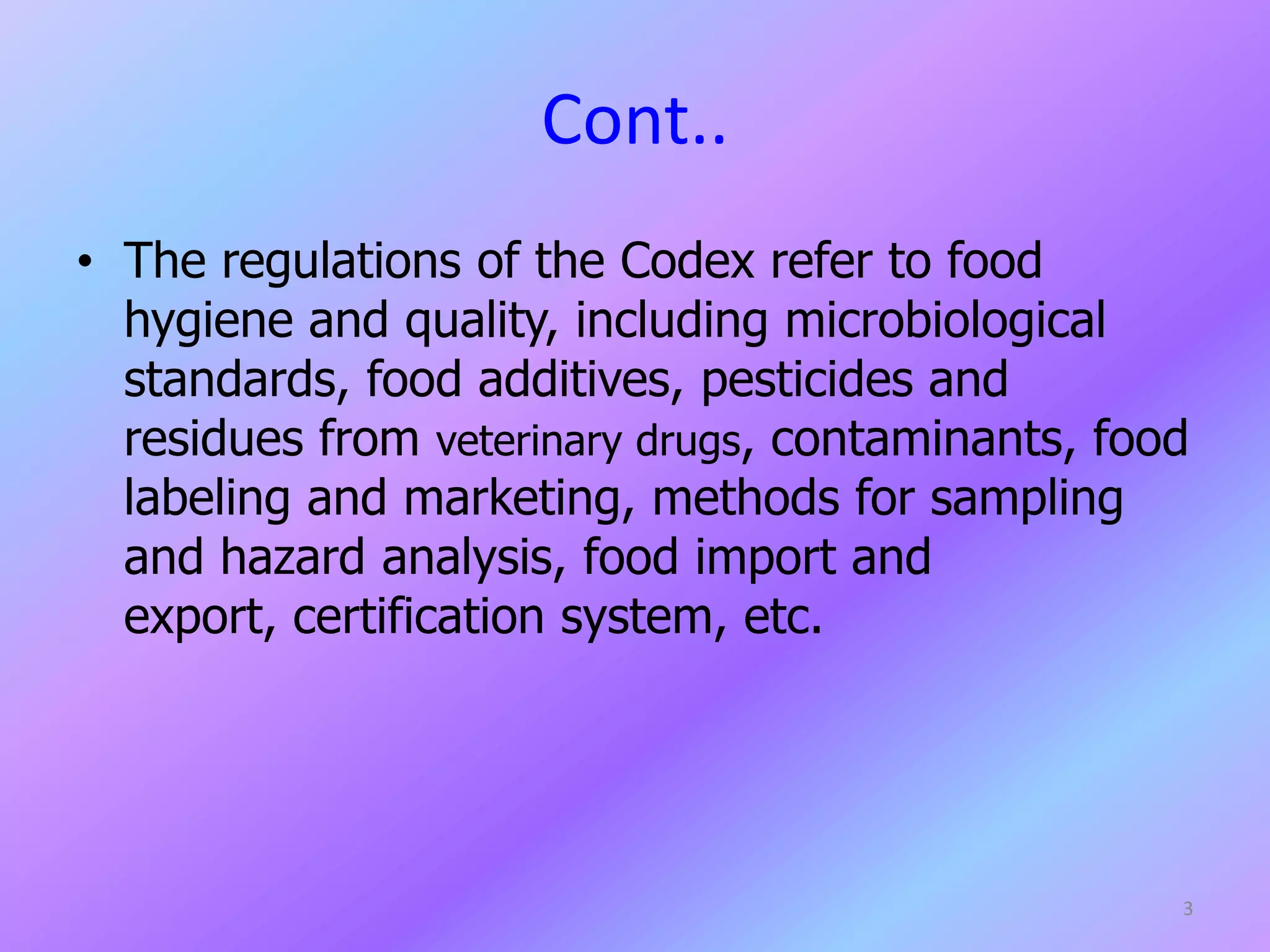 Cont..
• The regulations of the Codex refer to food
hygiene and quality, including microbiological
standards, food additives, pesticides and
residues from veterinary drugs, contaminants, food
labeling and marketing, methods for sampling
and hazard analysis, food import and
export, certification system, etc.
3
 