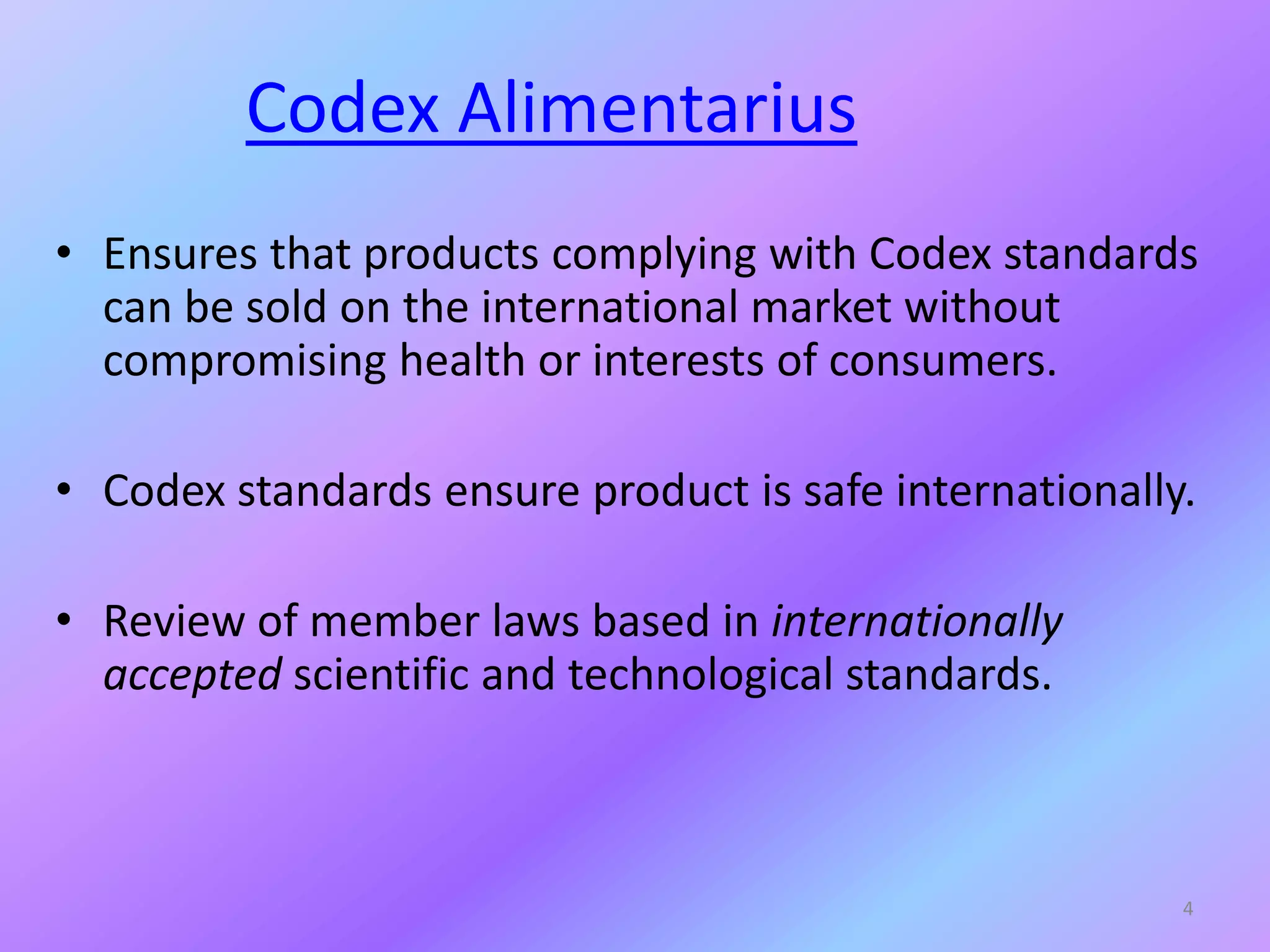 Codex Alimentarius
• Ensures that products complying with Codex standards
can be sold on the international market without
compromising health or interests of consumers.
• Codex standards ensure product is safe internationally.
• Review of member laws based in internationally
accepted scientific and technological standards.
4
 