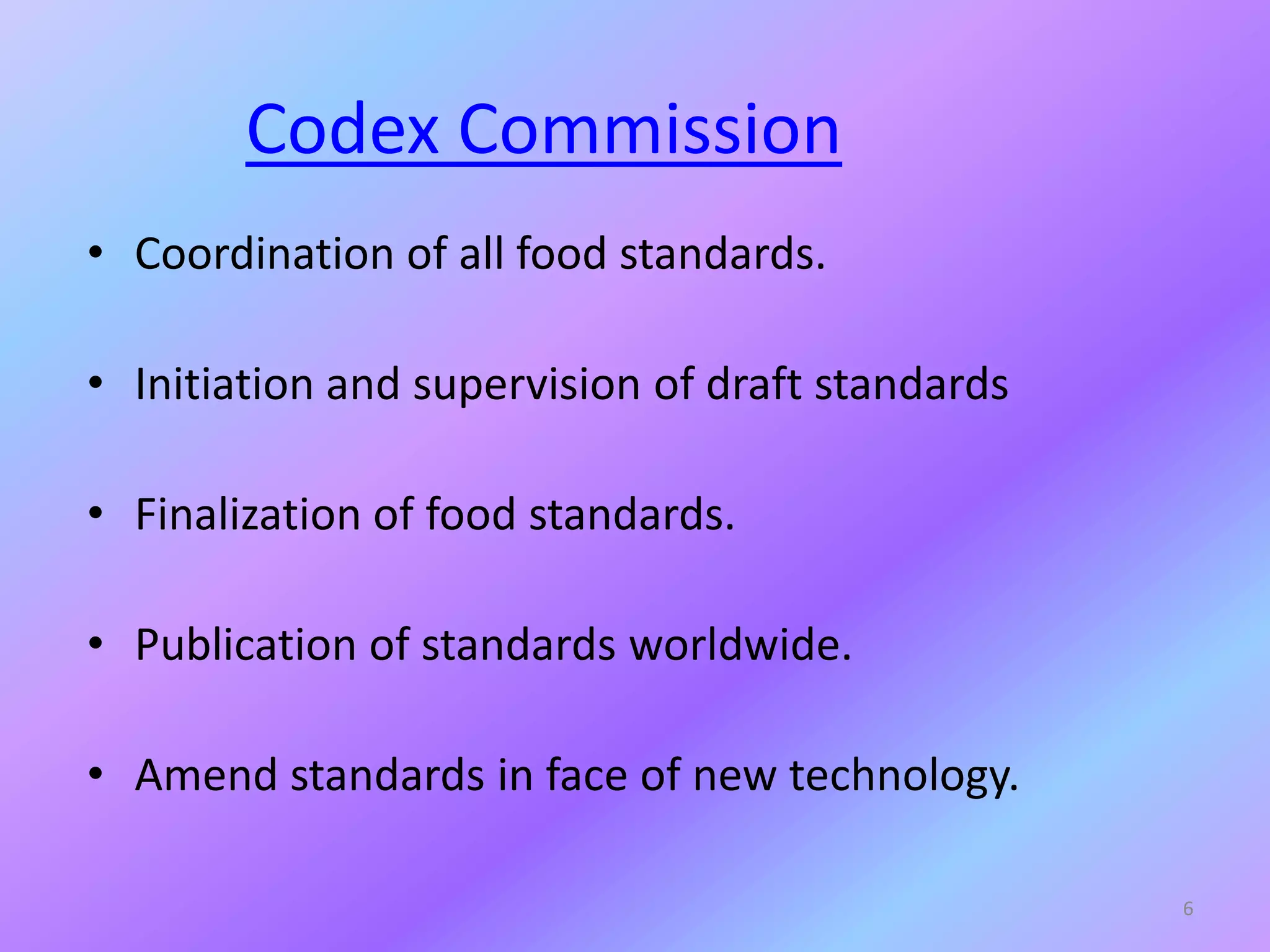 Codex Commission
• Coordination of all food standards.
• Initiation and supervision of draft standards
• Finalization of food standards.
• Publication of standards worldwide.
• Amend standards in face of new technology.
6
 
