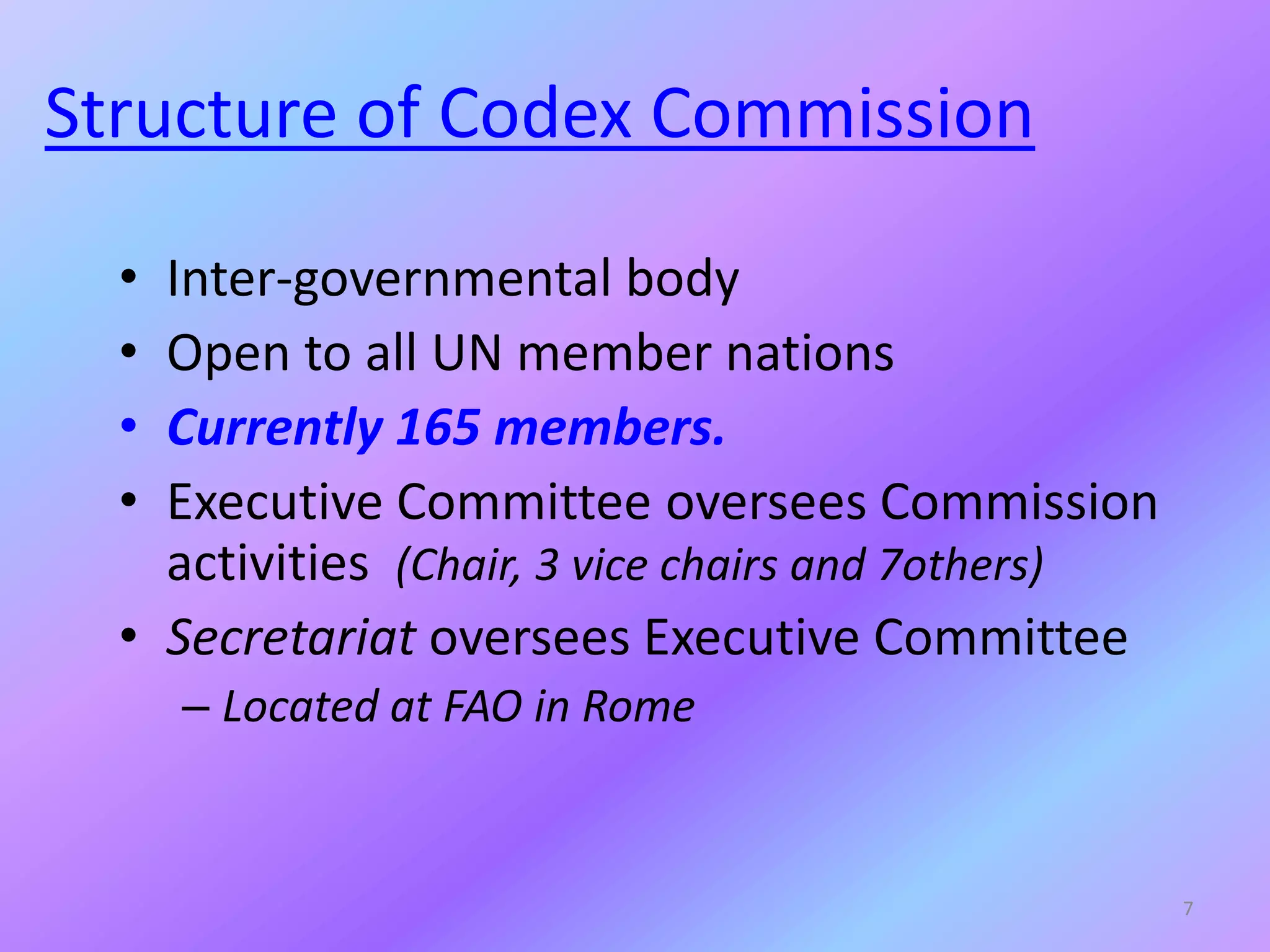 Structure of Codex Commission
• Inter-governmental body
• Open to all UN member nations
• Currently 165 members.
• Executive Committee oversees Commission
activities (Chair, 3 vice chairs and 7others)
• Secretariat oversees Executive Committee
– Located at FAO in Rome
7
 