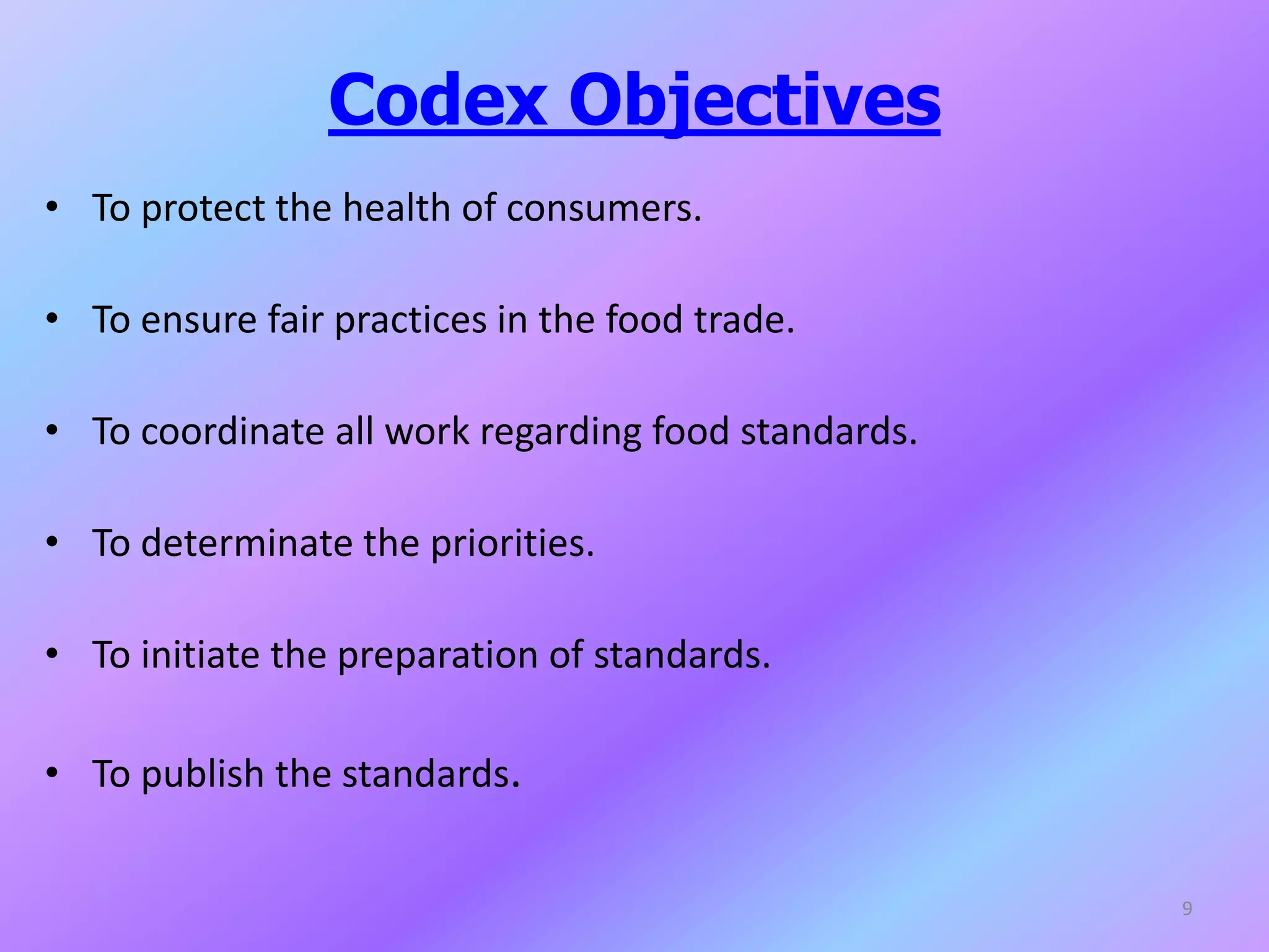 Codex Objectives
• To protect the health of consumers.
• To ensure fair practices in the food trade.
• To coordinate all work regarding food standards.
• To determinate the priorities.
• To initiate the preparation of standards.
• To publish the standards.
9
 