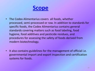 Scope
• The Codex Alimentarius covers all foods, whether
processed, semi-processed or raw. In addition to standards for
specific foods, the Codex Alimentarius contains general
standards covering matters such as food labeling, food
hygiene, food additives and pesticide residues, and
procedures for assessing the safety of foods derived from
modern biotechnology.
• It also contains guidelines for the management of official i.e.
governmental import and export inspection and certification
systems for foods.
10
 