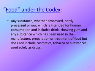 “Food” under the Codex:
• Any substance, whether processed, partly
processed or raw, which is intended for human
consumption and includes drink, chewing gum and
any substance which has been used in the
manufacture, preparation or treatment of food but
does not include cosmetics, tobacco or substances
used solely as drugs.
19
 