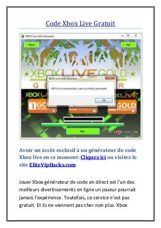 Code Xbox Live Gratuit
Avoir un accès exclusif à un générateur de code
Xbox live en ce moment: Cliquez ici ou visitez le
site EliteVipHacks.com
Jouer Xbox générateur de code en direct est l'un des
meilleurs divertissements en ligne un joueur pourrait
jamais l'expérience. Toutefois, ce service n’est pas
gratuit. Et ils ne viennent pas cher non plus. Xbox
 