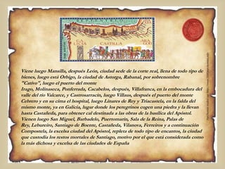 Viene luego Mansilla, después León, ciudad sede de la corte real, llena de todo tipo de
bienes, luego está Orbigo, la ciudad de Astorga, Rabanal, por sobrenombre
"Cativo", luego el puerto del monte
Irago, Molinaseca, Ponferrada, Cacabelos, después, Villafranca, en la embocadura del
valle del río Valcarce, y Castrosarracín, luego Villaus, después el puerto del monte
Cebrero y en su cima el hospital, luego Linares de Rey y Triacastela, en la falda del
mismo monte, ya en Galicia, lugar donde los peregrinos cogen una piedra y la llevan
hasta Castañeda, para obtener cal destinada a las obras de la basílica del Apóstol.
Vienen luego San Miguel, Barbadelo, Puertomarín, Sala de la Reina, Palas de
Rey, Lebureiro, Santiago de Boente, Castañeda, Vilanova, Ferreiros y a continuación
Compostela, la excelsa ciudad del Apóstol, repleta de todo tipo de encantos, la ciudad
que custodia los restos mortales de Santiago, motivo por el que está considerada como
la más dichosa y excelsa de las ciudades de España
 