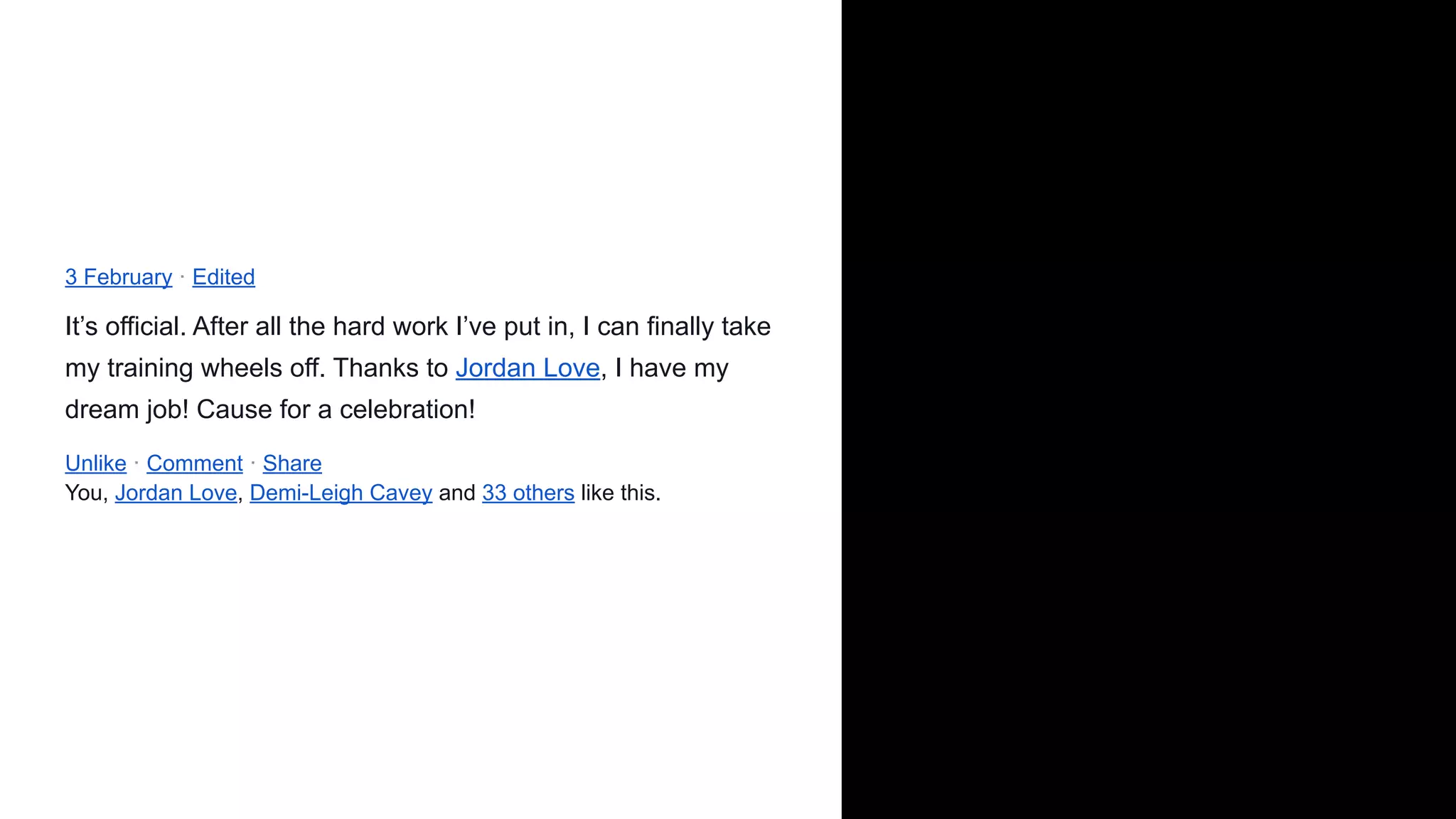 3 February · Edited
It’s official. After all the hard work I’ve put in, I can finally take
my training wheels off. Thanks to Jordan Love, I have my
dream job! Cause for a celebration!
Unlike · Comment · Share
You, Jordan Love, Demi-Leigh Cavey and 33 others like this.
 