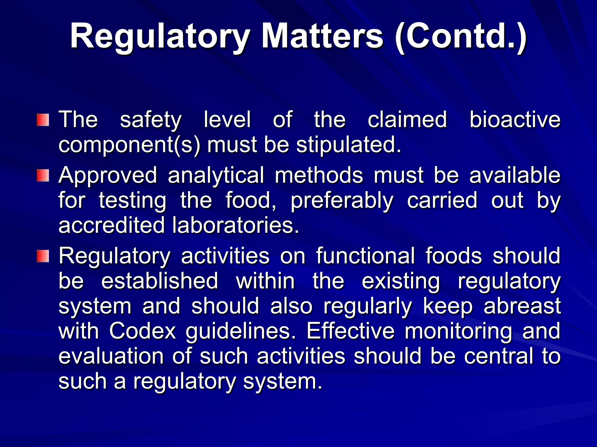 Regulatory Matters (Contd.)

The safety level of the claimed bioactive
component(s) must be stipulated.
Approved analytical methods must be available
for testing the food, preferably carried out by
accredited laboratories.
Regulatory activities on functional foods should
be established within the existing regulatory
system and should also regularly keep abreast
with Codex guidelines. Effective monitoring and
evaluation of such activities should be central to
such a regulatory system.
 