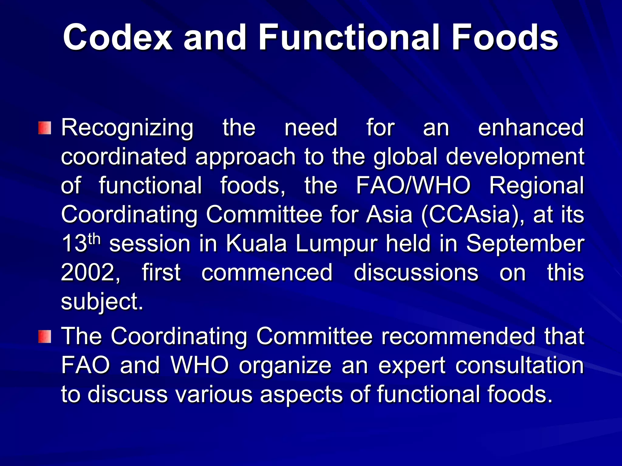 Codex and Functional Foods

Recognizing the need for an enhanced
coordinated approach to the global development
of functional foods, the FAO/WHO Regional
Coordinating Committee for Asia (CCAsia), at its
13th session in Kuala Lumpur held in September
2002, first commenced discussions on this
subject.
The Coordinating Committee recommended that
FAO and WHO organize an expert consultation
to discuss various aspects of functional foods.
 