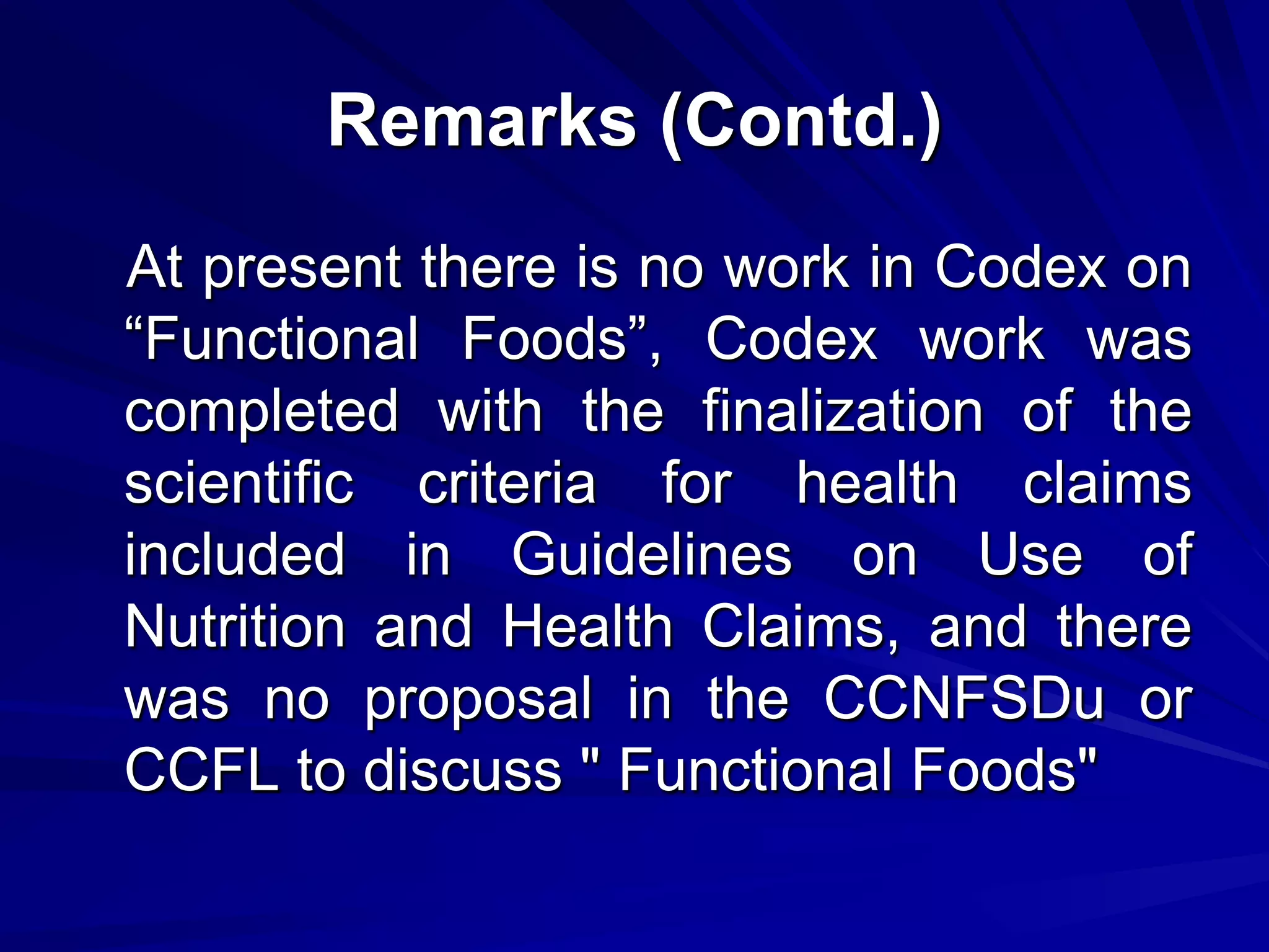 Remarks (Contd.)
At present there is no work in Codex on
“Functional Foods”, Codex work was
completed with the finalization of the
scientific criteria for health claims
included in Guidelines on Use of
Nutrition and Health Claims, and there
was no proposal in the CCNFSDu or
CCFL to discuss " Functional Foods"
 