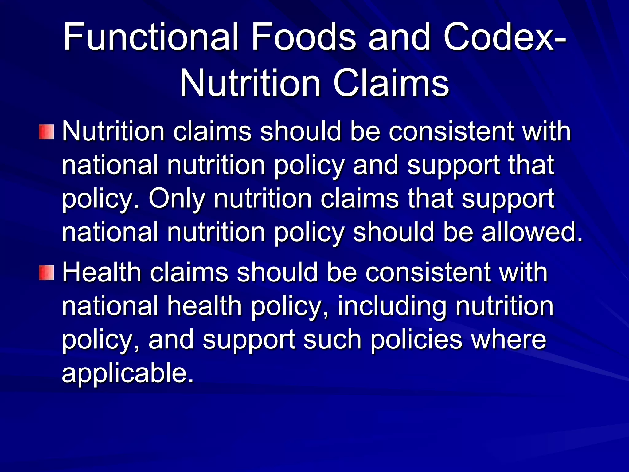 Functional Foods and Codex-
       Nutrition Claims
Nutrition claims should be consistent with
national nutrition policy and support that
policy. Only nutrition claims that support
national nutrition policy should be allowed.
Health claims should be consistent with
national health policy, including nutrition
policy, and support such policies where
applicable.
 