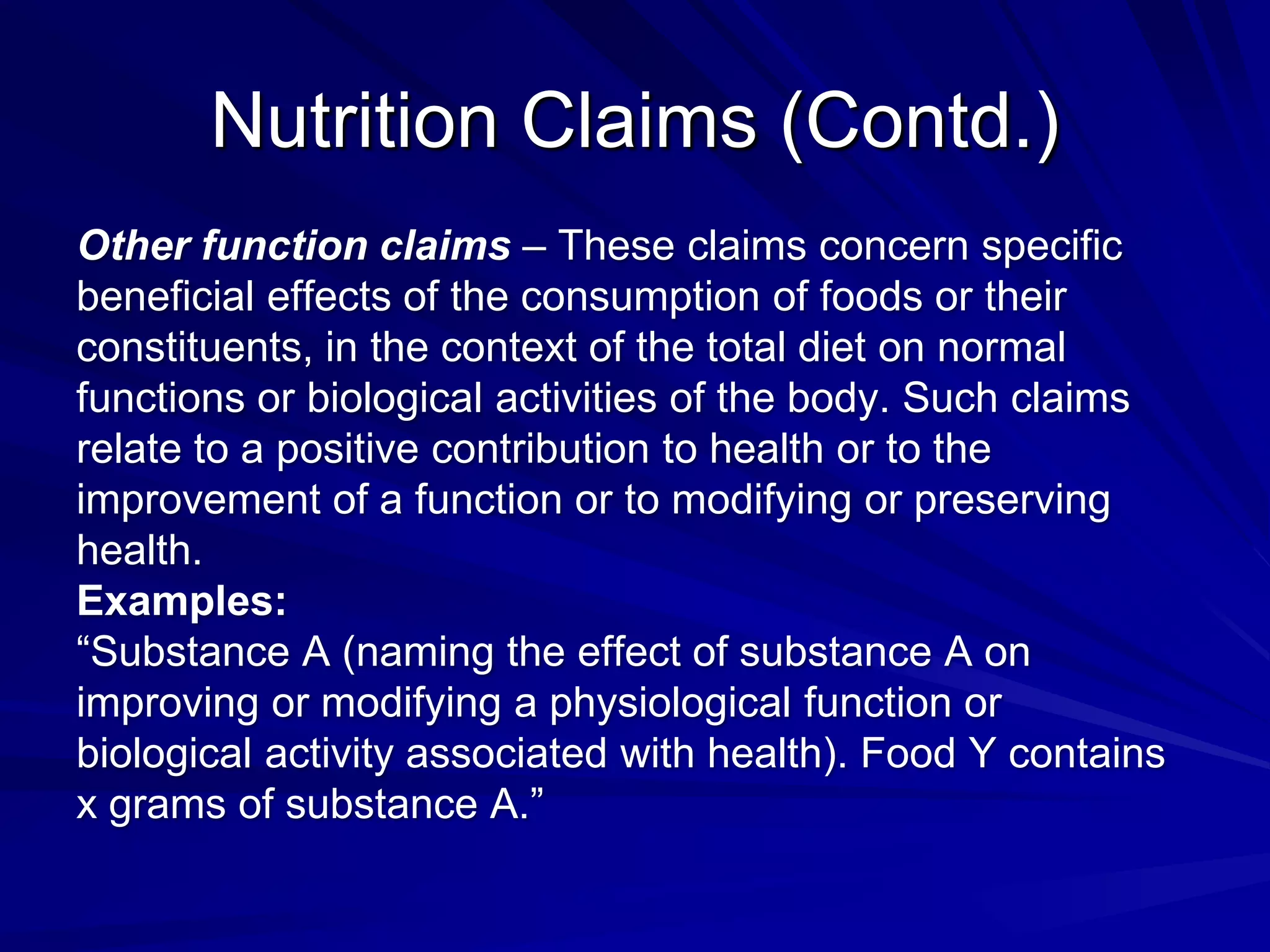 Nutrition Claims (Contd.)
Other function claims – These claims concern specific
beneficial effects of the consumption of foods or their
constituents, in the context of the total diet on normal
functions or biological activities of the body. Such claims
relate to a positive contribution to health or to the
improvement of a function or to modifying or preserving
health.
Examples:
“Substance A (naming the effect of substance A on
improving or modifying a physiological function or
biological activity associated with health). Food Y contains
x grams of substance A.”
 