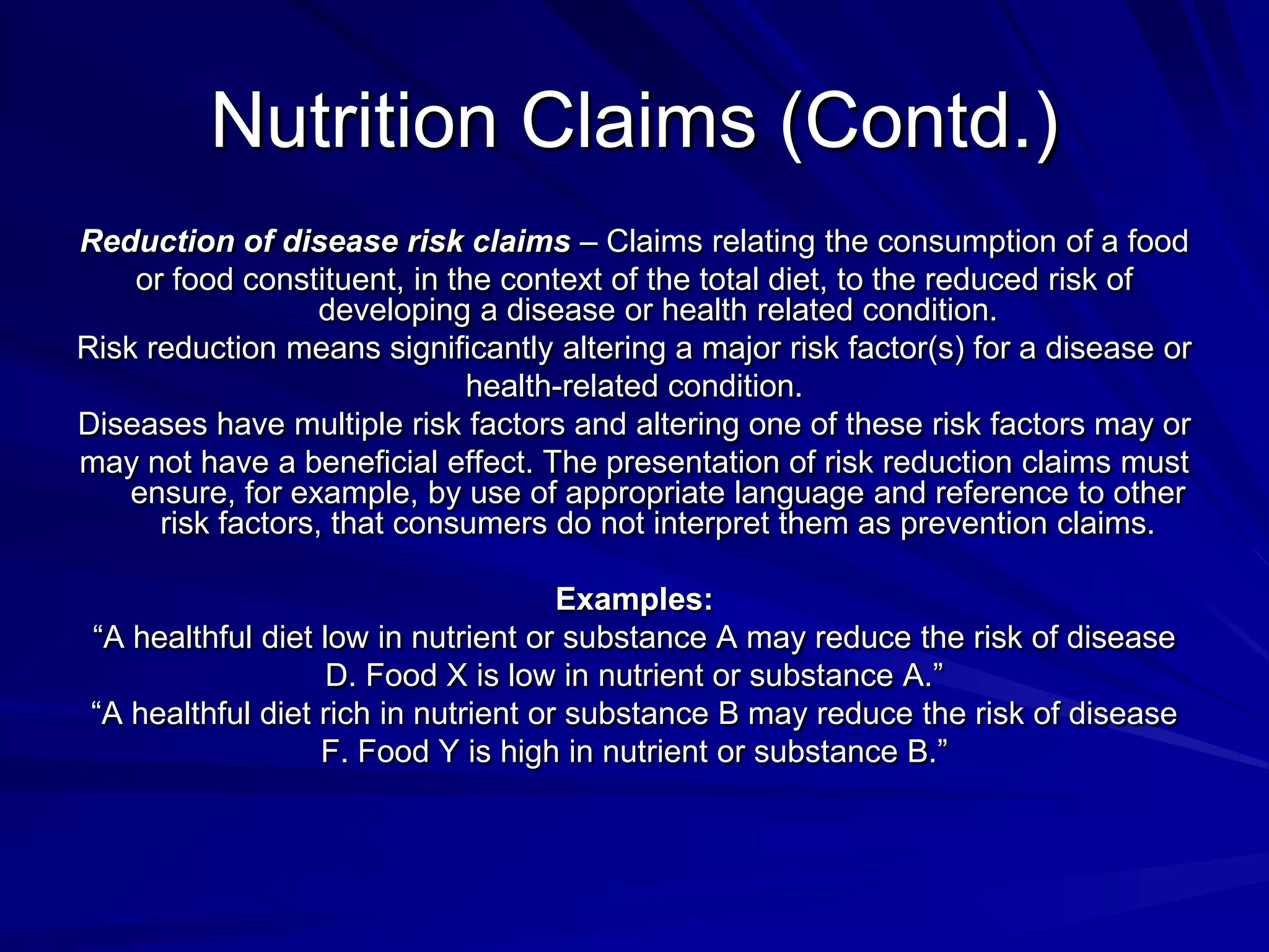 Nutrition Claims (Contd.)
Reduction of disease risk claims – Claims relating the consumption of a food
    or food constituent, in the context of the total diet, to the reduced risk of
                   developing a disease or health related condition.
Risk reduction means significantly altering a major risk factor(s) for a disease or
                              health-related condition.
Diseases have multiple risk factors and altering one of these risk factors may or
may not have a beneficial effect. The presentation of risk reduction claims must
    ensure, for example, by use of appropriate language and reference to other
      risk factors, that consumers do not interpret them as prevention claims.

                                      Examples:
 “A healthful diet low in nutrient or substance A may reduce the risk of disease
                    D. Food X is low in nutrient or substance A.”
 “A healthful diet rich in nutrient or substance B may reduce the risk of disease
                   F. Food Y is high in nutrient or substance B.”
 