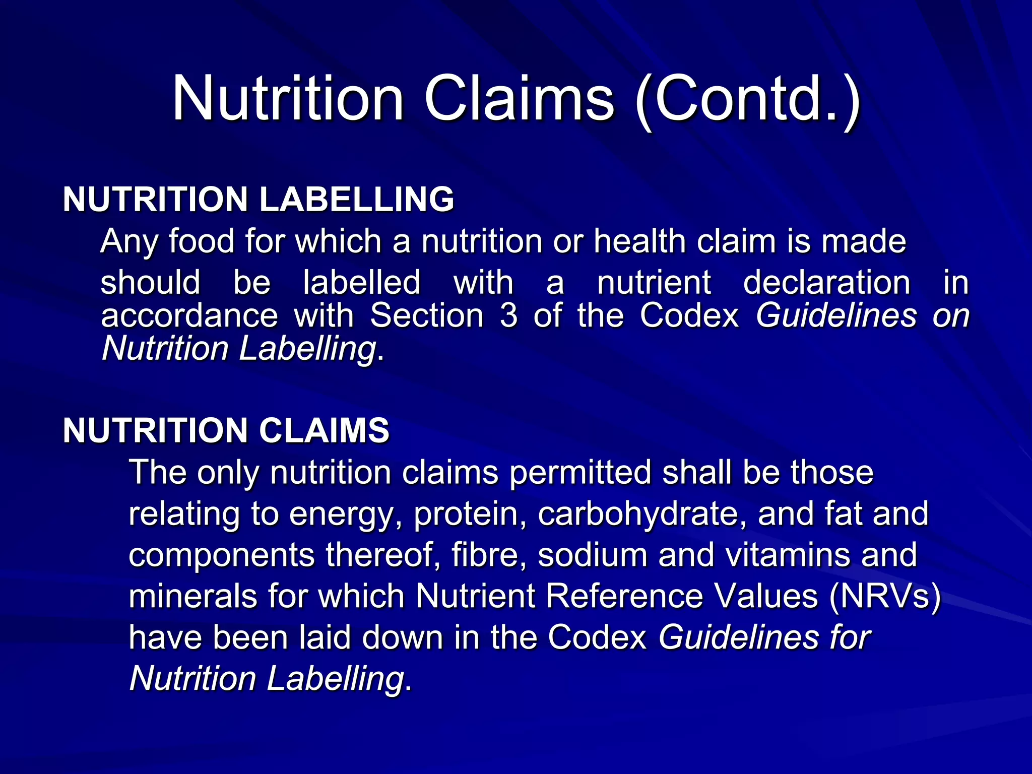 Nutrition Claims (Contd.)
NUTRITION LABELLING
  Any food for which a nutrition or health claim is made
  should be labelled with a nutrient declaration in
  accordance with Section 3 of the Codex Guidelines on
  Nutrition Labelling.

NUTRITION CLAIMS
   The only nutrition claims permitted shall be those
   relating to energy, protein, carbohydrate, and fat and
   components thereof, fibre, sodium and vitamins and
   minerals for which Nutrient Reference Values (NRVs)
   have been laid down in the Codex Guidelines for
   Nutrition Labelling.
 