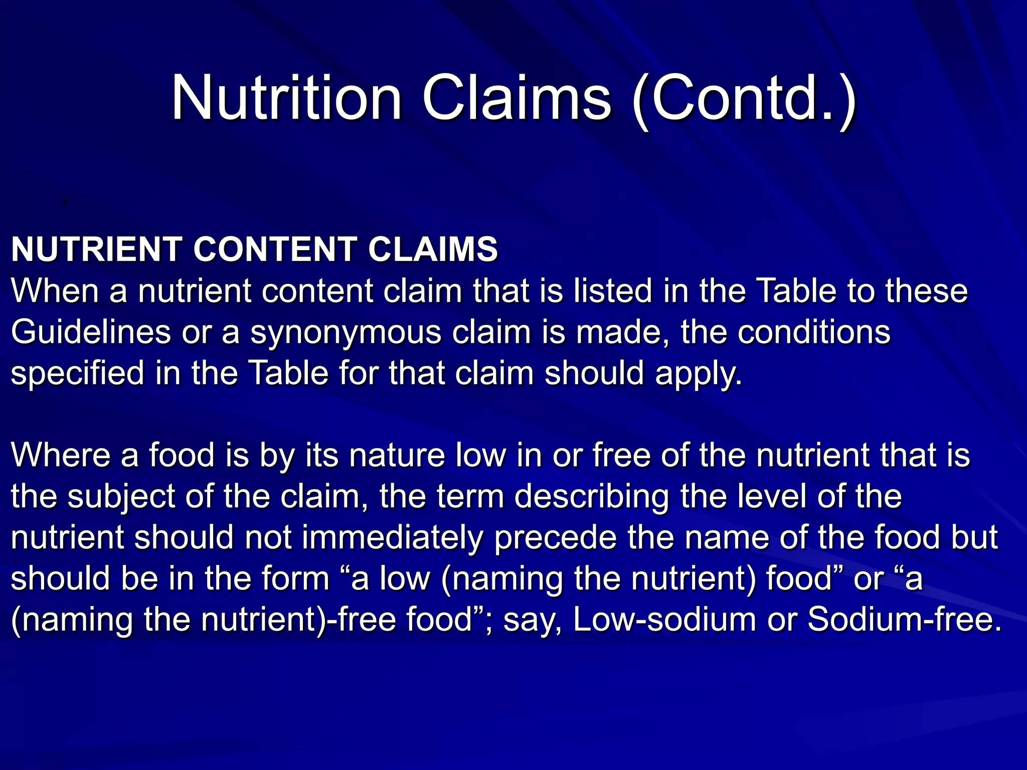 Nutrition Claims (Contd.)
   .

NUTRIENT CONTENT CLAIMS
When a nutrient content claim that is listed in the Table to these
Guidelines or a synonymous claim is made, the conditions
specified in the Table for that claim should apply.

Where a food is by its nature low in or free of the nutrient that is
the subject of the claim, the term describing the level of the
nutrient should not immediately precede the name of the food but
should be in the form “a low (naming the nutrient) food” or “a
(naming the nutrient)-free food”; say, Low-sodium or Sodium-free.
 