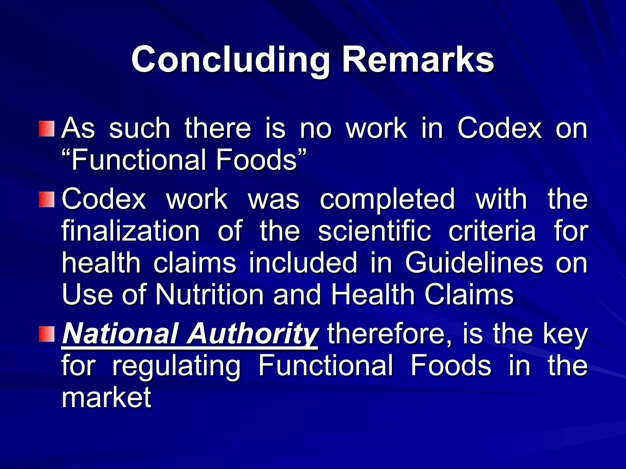 Concluding Remarks
As such there is no work in Codex on
“Functional Foods”
Codex work was completed with the
finalization of the scientific criteria for
health claims included in Guidelines on
Use of Nutrition and Health Claims
National Authority therefore, is the key
for regulating Functional Foods in the
market
 
