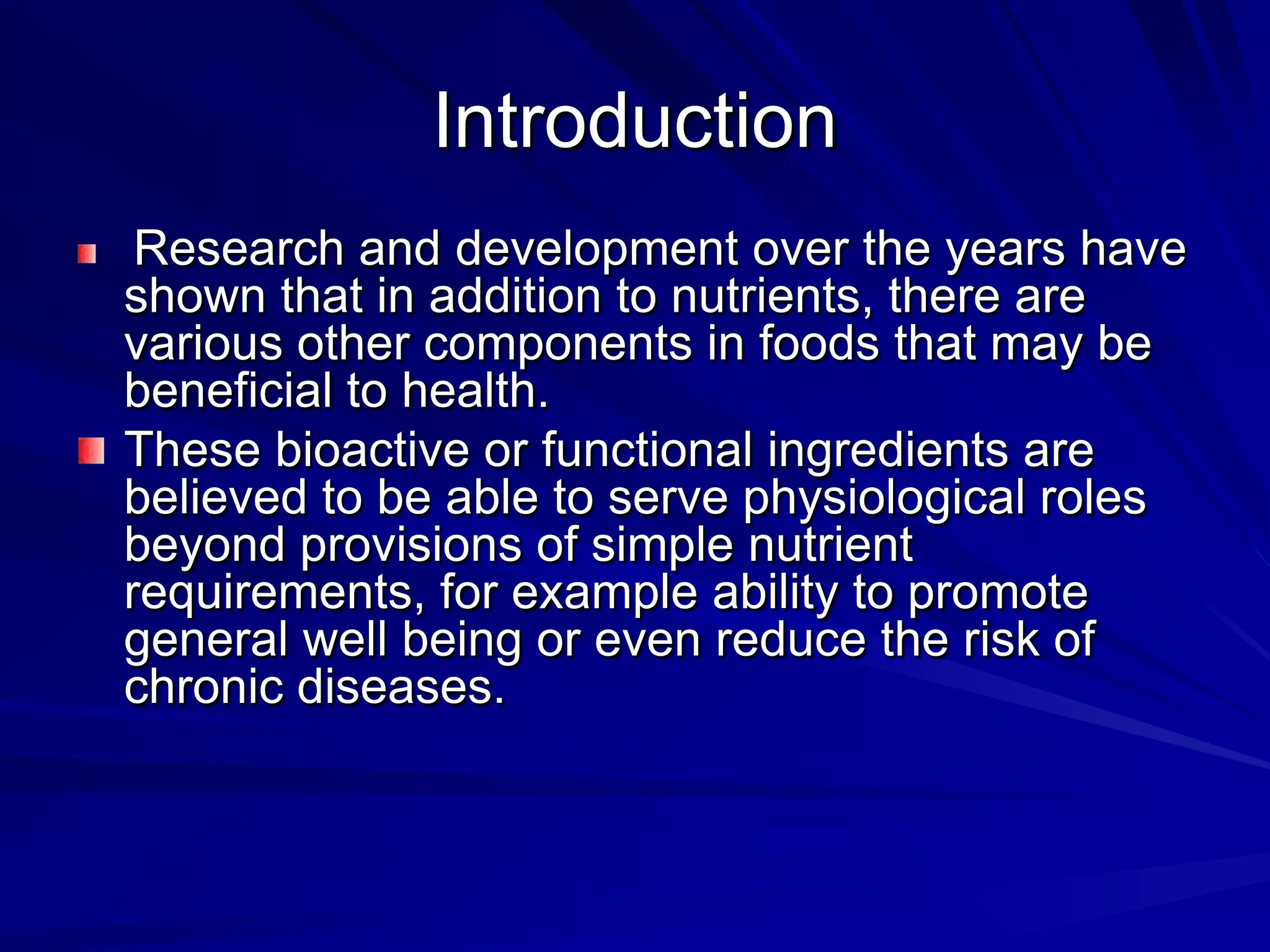 Introduction
 Research and development over the years have
shown that in addition to nutrients, there are
various other components in foods that may be
beneficial to health.
These bioactive or functional ingredients are
believed to be able to serve physiological roles
beyond provisions of simple nutrient
requirements, for example ability to promote
general well being or even reduce the risk of
chronic diseases.
 