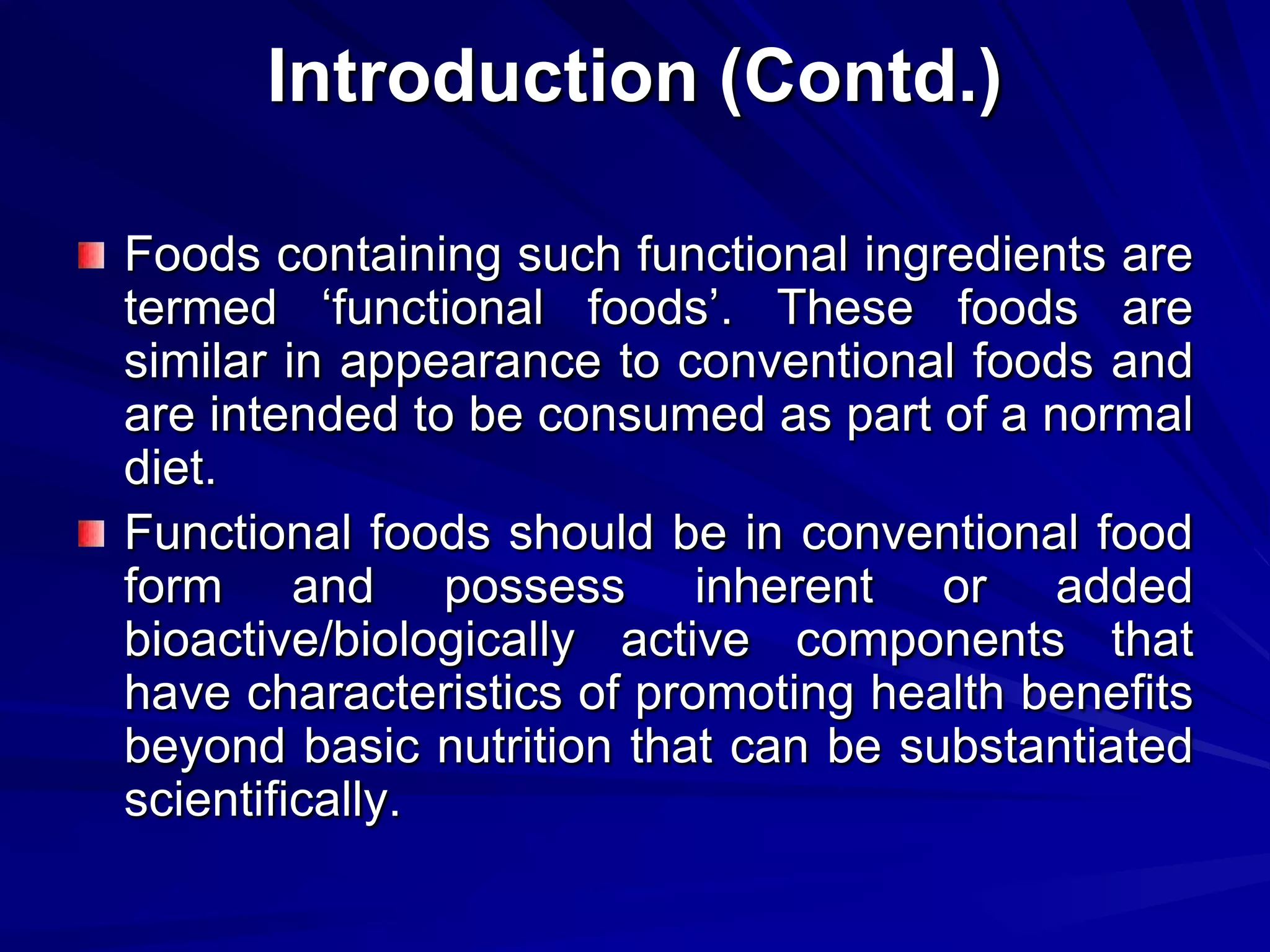Introduction (Contd.)

Foods containing such functional ingredients are
termed ‘functional foods’. These foods are
similar in appearance to conventional foods and
are intended to be consumed as part of a normal
diet.
Functional foods should be in conventional food
form and possess inherent or added
bioactive/biologically active components that
have characteristics of promoting health benefits
beyond basic nutrition that can be substantiated
scientifically.
 