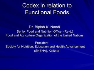Codex in relation to
            Functional Foods

                Dr. Biplab K. Nandi
       Senior Food and Nutrition Officer (Retd.)
Food and Agriculture Organization of the United Nations

                       President
Society for Nutrition, Education and Health Advancement
                      (SNEHA), Kolkata
 
