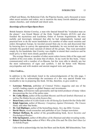 INTRODUCTION 13
of Skull and Bones, the Bohemian Club, the Pilgrims Society, and a thousand or more
other secret societies and orders, not to mention the many Jewish cabalistic groups,
satanic churches, and witchcraft and druid sects.
Knowledge of Secret Signs Opens Doors
British Satanist Aleister Crowley, a man who fancied himself the "wickedest man on
the planet," was Grand Master of the Ordo Templi Orientis (O.T.O.) and also
founded the mysterious and Luciferian, Order of Astrum Argentinium. He once
ruefully and knowingly intimated that after he had independently learned and
practiced how to do the secret handshakes of a number of other secret societies and
orders throughout Europe, he traveled around from city to city and discovered that
by knowing how to convey the appropriate handshake, he was invited into what is
normally the guarded inner sanctum of almost all the groups. They were persuaded
simply by his handshake that Crowley was eligible to attend their conclaves and be
made privy to their most closely guarded secrets.
The average Mason or member of other secret orders knows little of the signs and
symbols of his own order, let alone that of others. In my work for this book, I have
communicated with a number of ex-Masons, but few were able to identify any but
the most rudimentary of signs and symbols. I did far better with Masonic
encyclopedias and with modern and ancient magical texts and guides.
I Give Credit to...
In addition to the individuals listed in the acknowledgements of the title page, I
would also like to acknowledge the assistance of a few very special friends was
invaluable to me in preparing this book. I'd like, therefore, to give credit to:
• Lawrence Patterson, publisher of Criminal Politics magazine and one of the
world's leading experts on global finances and investments.
• Alex Jones, well-known radio personality and top-notch producer of many videos
documenting the rise of the police state.
• Dr. Cathy Burns, author of the excellent Masonic and Occult Symbols Illustrated, as
well as The Hidden Secrets of the Eastern Star.
• Dean Grace, author of A Little Guide to the All-Seeing Eye Symbol On Our Dollar Bill.
• Ralph Epperson, author of Masonry: Conspiracy Against Christianity, The Unseen
Hand, and other fine books.
• Dr. Gail Riplinger, author of the bestselling classic, New Age Bible Versions.
• David Meyer, occult researcher and publisher of Last Trumpet newsletter.
• Michael Hoffman, II, author of the groundbreaking book, Secret Societies and
Psychological Warfare.
• Fritz Springmeier, author of Bloodlines of the Illuminati and other revealing works.
• Robert Gaylon Ross, author of Who's Who of the Elite and The Elite Don't Dare Let
Us Tell the People.
I also wish to acknowledge the late Jim Shaw and Jim Keith, Bill Schnoebelen, Tom
 