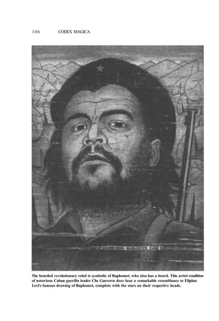 106 CODEX MAGICA
The bearded revolutionary rebel is symbolic of Baphomet, who also has a beard. This artist rendition
of notorious Cuban guerilla leader Che Gueverra does bear a remarkable resemblance to Eliphas
Levi's famous drawing of Baphomet, complete with the stars on their respective heads.
 