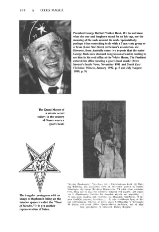 108 la CODEX MAGICA
The Grand Master of
a satanic secret
society in the country
of Greece wears a
goat's head.
The irregular pentagram with an
image of Baphomet filling up the
interior spaces is called the "Goat
of Mendes." It is yet another
representation of Satan.
President George Herbert Walker Bush. We do not know
what the star and longhorn stand for on his cap, nor the
meaning of the sash around his neck. Speculatively,
perhaps it has something to do with a Texas state group or
a Texas (Lone Star State) cattlemen's association, etc.
However, from Australia come two reports that the senior
George Bush once stunned congressional leaders waiting to
see him in his oval office at the White House. The President
entered his office wearing a goat's head mask! (Peter
Sawyer's Inside News, November 1991 and South East
Christian Witness, January 1992, p. 5 and July /August
1989, p. 9)
 