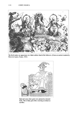 110 CODEX MAGICA
The Devil makes an appearance at a black sabbat ritual of his followers. (From an ancient woodcut by
Pierre de Lancre, France, 1913)
Baal and some other gods were pictured as horned
bulls. This is Baal, god of fire receiving an infant as
sacrifice.
 