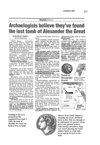 BAPHLES ME! 111
According to this news
account from The
Associated Press (April 1,
1995), the tomb of
Alexander the Great was
found at Siwa, in Egypt.
Adorers of the Greek conqueror,
Alexander the Great, attributed
horns to him. This was thought to
be emblematic of a person's divine
power and spiritual acumen.
Coins bearing Alexander's visage
were struck picturing the Greek
military leader as a bull with
horns and the lit torch in his
head.
 