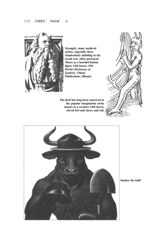 112 CODEX MAGIC A
Strangely, many medieval
artists, especially those
clandestinely dabbling in the
occult arts, often portrayed
Moses as a bearded human
figure with horns. (The
Herder Dictionary of
Symbols, Chiron
Publications, Illinois)
The devil has long been conceived in
the popular imagination of the
masses as a creature with horns,
cloved feet and claws, and tail.
Smokey the bull?
 