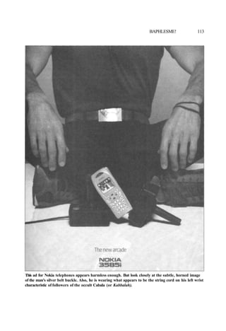 BAPHLESME! 113
This ad for Nokia telephones appears harmless enough. But look closely at the subtle, horned image
of the man's silver belt buckle. Also, he is wearing what appears to be the string cord on his left wrist
characteristic of followers of the occult Cabala (or Kabbalah).
 