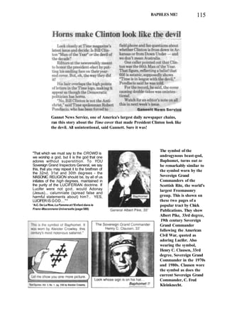 BAPHLES ME! 115
Gannet News Service, one of America's largest daily newspaper chains,
ran this story about the Time cover that made President Clinton look like
the devil. All unintentional, said Gannett. Sure it was!
"That which we must say to the CROWD is
we worship a god, but it is the god that one
adores without superstition. To YOU
Sovereign Grand Inspectors General, we say
this, that you may repeat it to the brethren of
the 32nd, 31st and 30th degrees - the
MASONIC RELIGION should be, by all of us
initiates of the high degrees, maintained in
the purity of the LUCIFERIAN doctrine. If
Lucifer were not god, would Adonay
(Jesus)... calumniate (spread false and
harmful statements about) him?.. YES,
LUCIFER IS GOD..."*
*A.C. De La Rive, La Femme et l'Enfant dans la
Franc-Maconnene Universelle (page 588)
The symbol of the
androgynous beast-god,
Baphomet, turns out to
be remarkably similar to
the symbol worn by the
Sovereign Grand
Commanders of the
Scottish Rite, the world's
largest Freemasonry
group. This is shown on
these two pages of a
popular tract by Chick
Publications. They show
Albert Pike, 33rd degree,
19th century Sovereign
Grand Commander
following the American
Civil War, quoted as
adoring Lucifer. Also
wearing the symbol,
Henry C. Clausen, 33rd
degree, Sovereign Grand
Commander in the 1970s
and 1980s. Clausen wore
the symbol as does the
current Sovereign Grand
Commander, C. Fred
Kleinknecht.
 